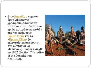  ΢τον Καναδϊ, ο νομικόσ

όροσ "Αβοριγύνεσ"
χρηςιμοποιεύται για να
περιγρϊψει το ςύνολο των
τριών αυτοχθονων φυλών
τησ περιοχόσ, τουσ
Ινουύτ, Μετύσ και τα
«Πρώτα Έθνη» (οι
τελευταύοι αναφϋρονται
ςτο ΢ύνταγμα ωσ
«Ινδιϊνοι»). Ο όροσ ειςόχθη
το 1982 (Section Thirty-five
of the Constitution
Act, 1982).

 