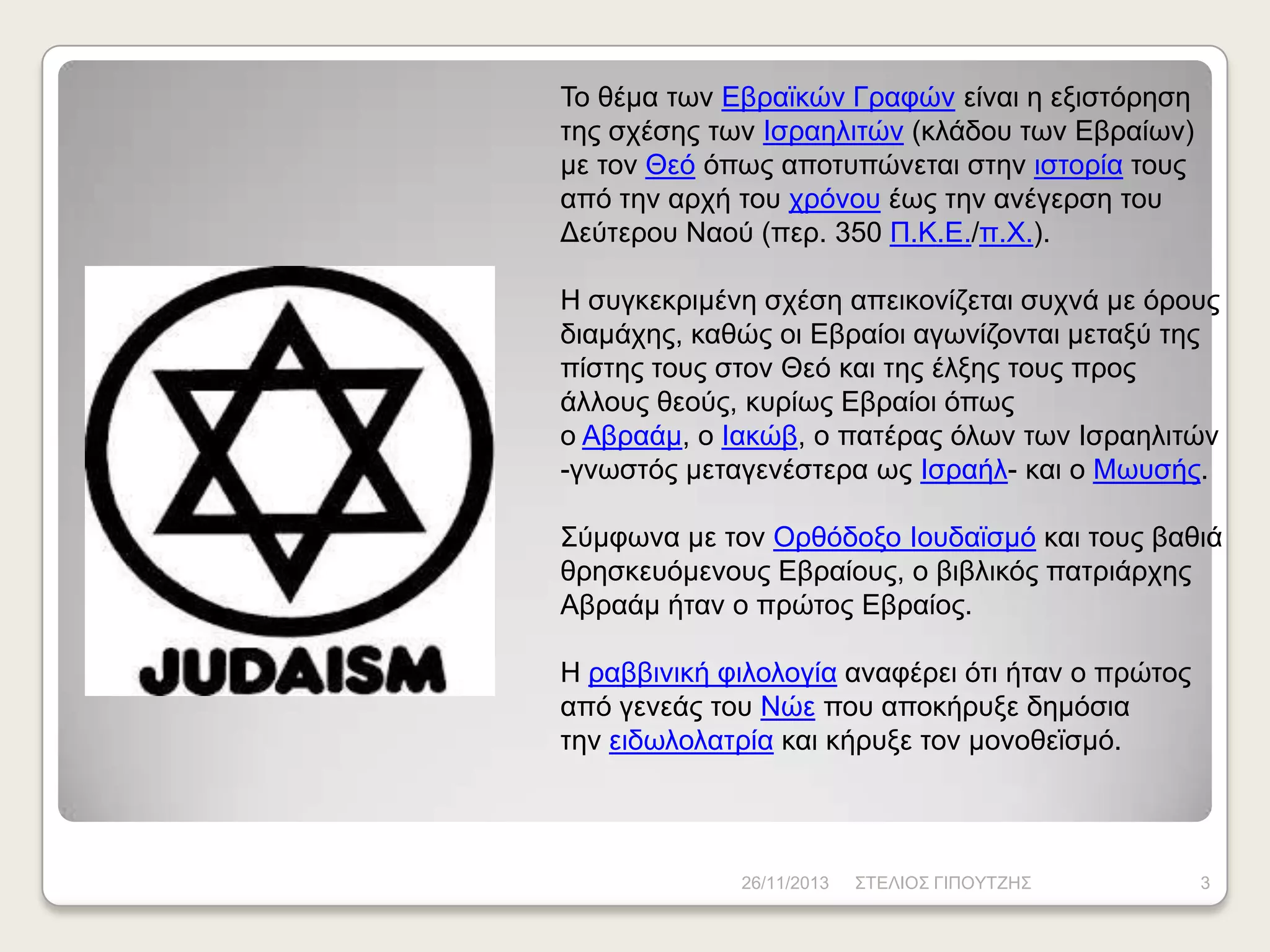 Τν ζέκα ησλ Δβξατθώλ Γξαθώλ είλαη ε εμηζηόξεζε
ηεο ζρέζεο ησλ Ηζξαειηηώλ (θιάδνπ ησλ Δβξαίσλ)
κε ηνλ Θεό όπσο απνηππώλεηαη ζηελ ηζηνξία ηνπο
από ηελ αξρή ηνπ ρξόλνπ έσο ηελ αλέγεξζε ηνπ
Γεύηεξνπ Νανύ (πεξ. 350 Π.Κ.Δ./π.Φ.).
Ζ ζπγθεθξηκέλε ζρέζε απεηθνλίδεηαη ζπρλά κε όξνπο
δηακάρεο, θαζώο νη Δβξαίνη αγσλίδνληαη κεηαμύ ηεο
πίζηεο ηνπο ζηνλ Θεό θαη ηεο έιμεο ηνπο πξνο
άιινπο ζενύο, θπξίσο Δβξαίνη όπσο
ν Αβξαάκ, ν Ηαθώβ, ν παηέξαο όισλ ησλ Ηζξαειηηώλ
-γλσζηόο κεηαγελέζηεξα σο Ηζξαήι- θαη ν Μσπζήο.
Σύκθσλα κε ηνλ Οξζόδνμν Ηνπδατζκό θαη ηνπο βαζηά
ζξεζθεπόκελνπο Δβξαίνπο, ν βηβιηθόο παηξηάξρεο
Αβξαάκ ήηαλ ν πξώηνο Δβξαίνο.
Ζ ξαββηληθή θηινινγία αλαθέξεη όηη ήηαλ ν πξώηνο
από γελεάο ηνπ Νώε πνπ απνθήξπμε δεκόζηα
ηελ εηδσινιαηξία θαη θήξπμε ηνλ κνλνζετζκό.

26/11/2013

ΣΤΔΛΗΟΣ ΓΗΠΟΥΤΕΖΣ

3

 