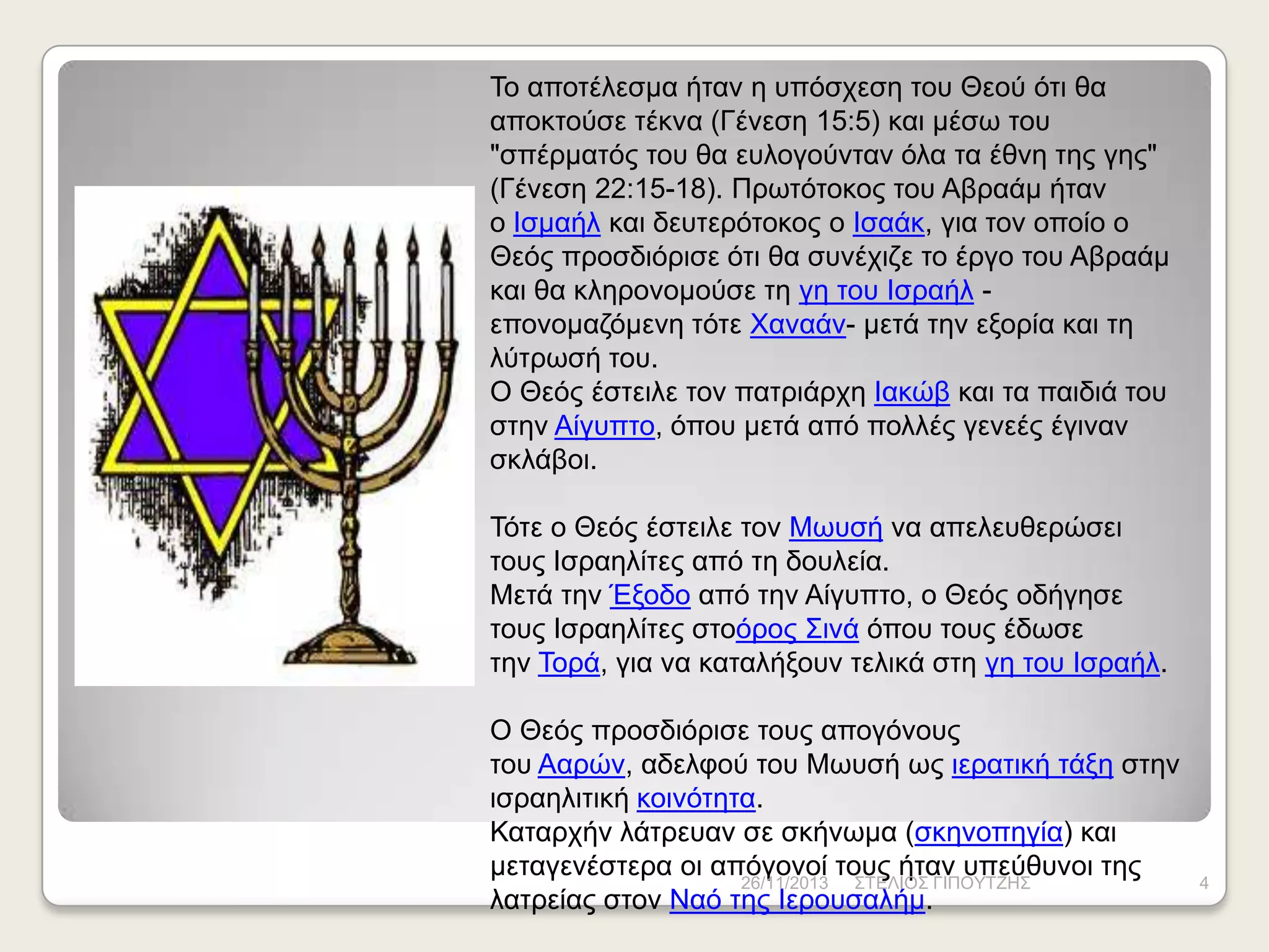 Τν απνηέιεζκα ήηαλ ε ππόζρεζε ηνπ Θενύ όηη ζα
απνθηνύζε ηέθλα (Γέλεζε 15:5) θαη κέζσ ηνπ
"ζπέξκαηόο ηνπ ζα επινγνύληαλ όια ηα έζλε ηεο γεο"
(Γέλεζε 22:15-18). Πξσηόηνθνο ηνπ Αβξαάκ ήηαλ
ν Ηζκαήι θαη δεπηεξόηνθνο ν Ηζαάθ, γηα ηνλ νπνίν ν
Θεόο πξνζδηόξηζε όηη ζα ζπλέρηδε ην έξγν ηνπ Αβξαάκ
θαη ζα θιεξνλνκνύζε ηε γε ηνπ Ηζξαήι επνλνκαδόκελε ηόηε Φαλαάλ- κεηά ηελ εμνξία θαη ηε
ιύηξσζή ηνπ.
Ο Θεόο έζηεηιε ηνλ παηξηάξρε Ηαθώβ θαη ηα παηδηά ηνπ
ζηελ Αίγππην, όπνπ κεηά από πνιιέο γελεέο έγηλαλ
ζθιάβνη.
Τόηε ν Θεόο έζηεηιε ηνλ Μσπζή λα απειεπζεξώζεη
ηνπο Ηζξαειίηεο από ηε δνπιεία.
Μεηά ηελ Έμνδν από ηελ Αίγππην, ν Θεόο νδήγεζε
ηνπο Ηζξαειίηεο ζηνόξνο Σηλά όπνπ ηνπο έδσζε
ηελ Τνξά, γηα λα θαηαιήμνπλ ηειηθά ζηε γε ηνπ Ηζξαήι.
Ο Θεόο πξνζδηόξηζε ηνπο απνγόλνπο
ηνπ Ααξώλ, αδειθνύ ηνπ Μσπζή σο ηεξαηηθή ηάμε ζηελ
ηζξαειηηηθή θνηλόηεηα.
Καηαξρήλ ιάηξεπαλ ζε ζθήλσκα (ζθελνπεγία) θαη
κεηαγελέζηεξα νη απόγνλνί ηνπο ήηαλ ππεύζπλνη ηεο
26/11/2013 ΣΤΔΛΗΟΣ ΓΗΠΟΥΤΕΖΣ
ιαηξείαο ζηνλ Ναό ηεο Ηεξνπζαιήκ.

4

 