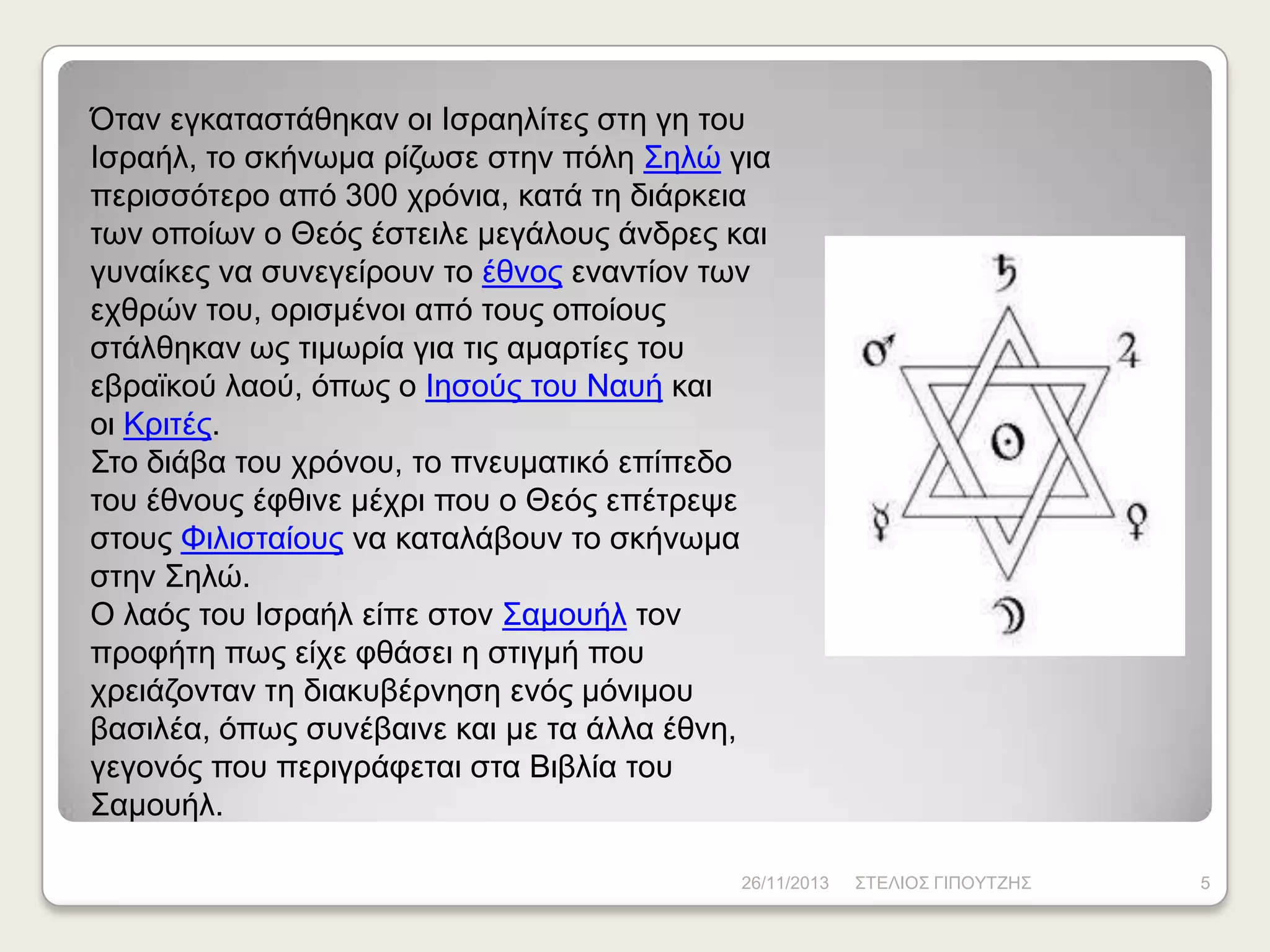 Όηαλ εγθαηαζηάζεθαλ νη Ηζξαειίηεο ζηε γε ηνπ
Ηζξαήι, ην ζθήλσκα ξίδσζε ζηελ πόιε Σειώ γηα
πεξηζζόηεξν από 300 ρξόληα, θαηά ηε δηάξθεηα
ησλ νπνίσλ ν Θεόο έζηεηιε κεγάινπο άλδξεο θαη
γπλαίθεο λα ζπλεγείξνπλ ην έζλνο ελαληίνλ ησλ
ερζξώλ ηνπ, νξηζκέλνη από ηνπο νπνίνπο
ζηάιζεθαλ σο ηηκσξία γηα ηηο ακαξηίεο ηνπ
εβξατθνύ ιανύ, όπσο ν Ηεζνύο ηνπ Ναπή θαη
νη Κξηηέο.
Σην δηάβα ηνπ ρξόλνπ, ην πλεπκαηηθό επίπεδν
ηνπ έζλνπο έθζηλε κέρξη πνπ ν Θεόο επέηξεςε
ζηνπο Φηιηζηαίνπο λα θαηαιάβνπλ ην ζθήλσκα
ζηελ Σειώ.
Ο ιαόο ηνπ Ηζξαήι είπε ζηνλ Σακνπήι ηνλ
πξνθήηε πσο είρε θζάζεη ε ζηηγκή πνπ
ρξεηάδνληαλ ηε δηαθπβέξλεζε ελόο κόληκνπ
βαζηιέα, όπσο ζπλέβαηλε θαη κε ηα άιια έζλε,
γεγνλόο πνπ πεξηγξάθεηαη ζηα Βηβιία ηνπ
Σακνπήι.
26/11/2013

ΣΤΔΛΗΟΣ ΓΗΠΟΥΤΕΖΣ

5

 