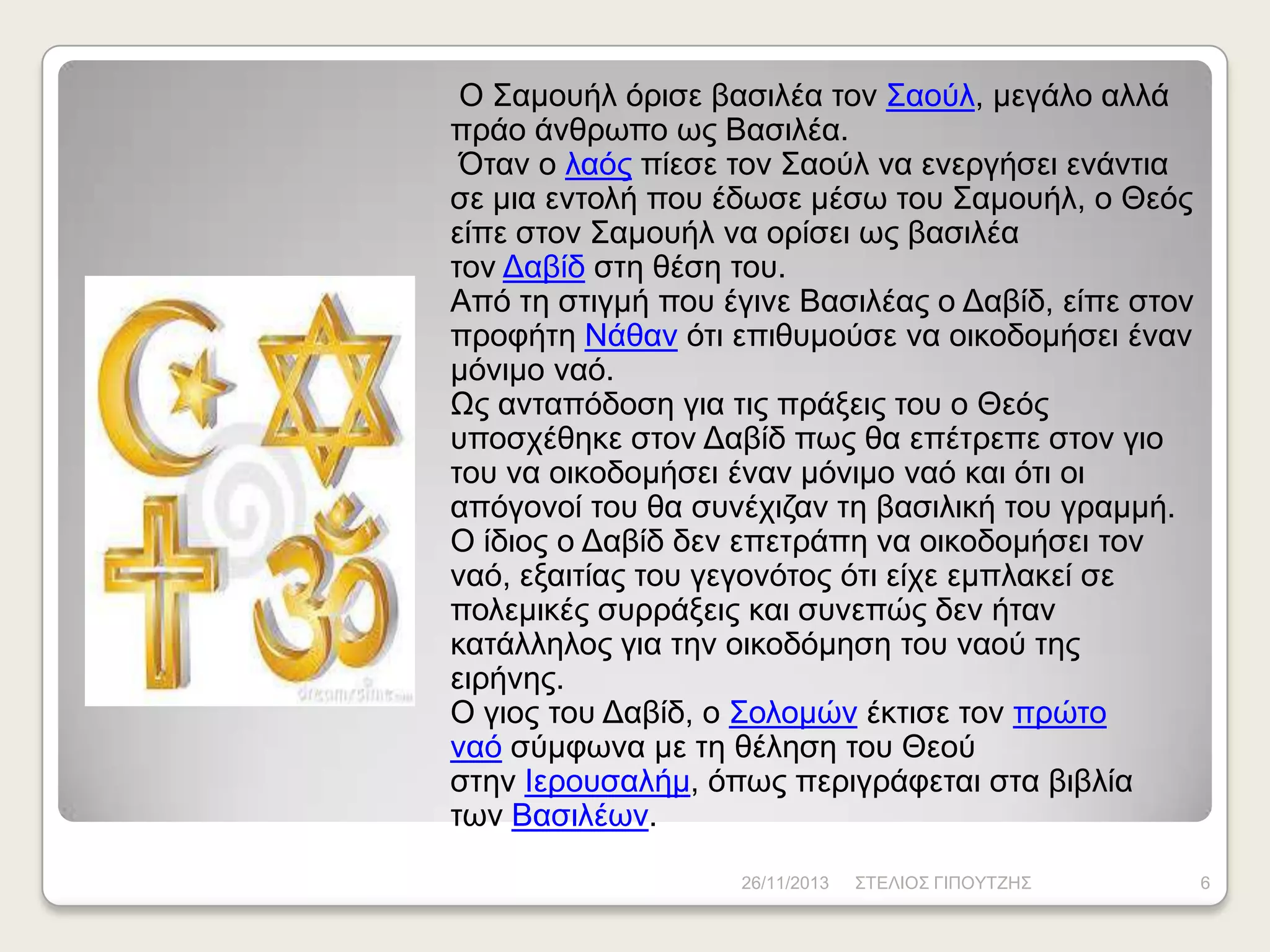 Ο Σακνπήι όξηζε βαζηιέα ηνλ Σανύι, κεγάιν αιιά
πξάν άλζξσπν σο Βαζηιέα.
Όηαλ ν ιαόο πίεζε ηνλ Σανύι λα ελεξγήζεη ελάληηα
ζε κηα εληνιή πνπ έδσζε κέζσ ηνπ Σακνπήι, ν Θεόο
είπε ζηνλ Σακνπήι λα νξίζεη σο βαζηιέα
ηνλ Γαβίδ ζηε ζέζε ηνπ.
Από ηε ζηηγκή πνπ έγηλε Βαζηιέαο ν Γαβίδ, είπε ζηνλ
πξνθήηε Νάζαλ όηη επηζπκνύζε λα νηθνδνκήζεη έλαλ
κόληκν λαό.
Ωο αληαπόδνζε γηα ηηο πξάμεηο ηνπ ν Θεόο
ππνζρέζεθε ζηνλ Γαβίδ πσο ζα επέηξεπε ζηνλ γην
ηνπ λα νηθνδνκήζεη έλαλ κόληκν λαό θαη όηη νη
απόγνλνί ηνπ ζα ζπλέρηδαλ ηε βαζηιηθή ηνπ γξακκή.
Ο ίδηνο ν Γαβίδ δελ επεηξάπε λα νηθνδνκήζεη ηνλ
λαό, εμαηηίαο ηνπ γεγνλόηνο όηη είρε εκπιαθεί ζε
πνιεκηθέο ζπξξάμεηο θαη ζπλεπώο δελ ήηαλ
θαηάιιεινο γηα ηελ νηθνδόκεζε ηνπ λανύ ηεο
εηξήλεο.
Ο γηνο ηνπ Γαβίδ, ν Σνινκώλ έθηηζε ηνλ πξώην
λαό ζύκθσλα κε ηε ζέιεζε ηνπ Θενύ
ζηελ Ηεξνπζαιήκ, όπσο πεξηγξάθεηαη ζηα βηβιία
ησλ Βαζηιέσλ.
26/11/2013

ΣΤΔΛΗΟΣ ΓΗΠΟΥΤΕΖΣ

6

 