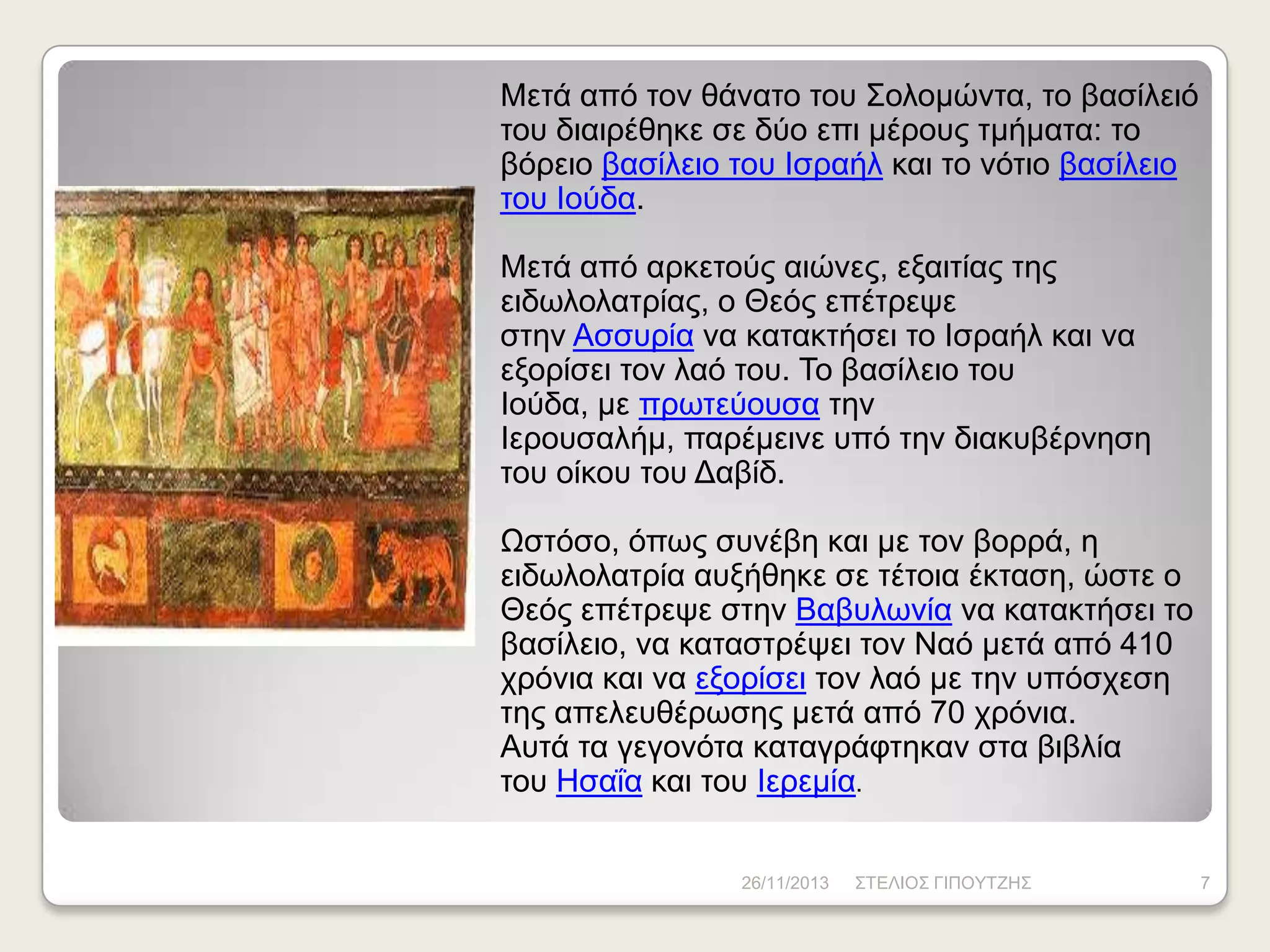 Μεηά από ηνλ ζάλαην ηνπ Σνινκώληα, ην βαζίιεηό
ηνπ δηαηξέζεθε ζε δύν επη κέξνπο ηκήκαηα: ην
βόξεην βαζίιεην ηνπ Ηζξαήι θαη ην λόηην βαζίιεην
ηνπ Ηνύδα.
Μεηά από αξθεηνύο αηώλεο, εμαηηίαο ηεο
εηδσινιαηξίαο, ν Θεόο επέηξεςε
ζηελ Αζζπξία λα θαηαθηήζεη ην Ηζξαήι θαη λα
εμνξίζεη ηνλ ιαό ηνπ. Τν βαζίιεην ηνπ
Ηνύδα, κε πξσηεύνπζα ηελ
Ηεξνπζαιήκ, παξέκεηλε ππό ηελ δηαθπβέξλεζε
ηνπ νίθνπ ηνπ Γαβίδ.
Ωζηόζν, όπσο ζπλέβε θαη κε ηνλ βνξξά, ε
εηδσινιαηξία απμήζεθε ζε ηέηνηα έθηαζε, ώζηε ν
Θεόο επέηξεςε ζηελ Βαβπισλία λα θαηαθηήζεη ην
βαζίιεην, λα θαηαζηξέςεη ηνλ Ναό κεηά από 410
ρξόληα θαη λα εμνξίζεη ηνλ ιαό κε ηελ ππόζρεζε
ηεο απειεπζέξσζεο κεηά από 70 ρξόληα.
Απηά ηα γεγνλόηα θαηαγξάθηεθαλ ζηα βηβιία
ηνπ Ζζαΐα θαη ηνπ Ηεξεκία.
26/11/2013

ΣΤΔΛΗΟΣ ΓΗΠΟΥΤΕΖΣ

7

 