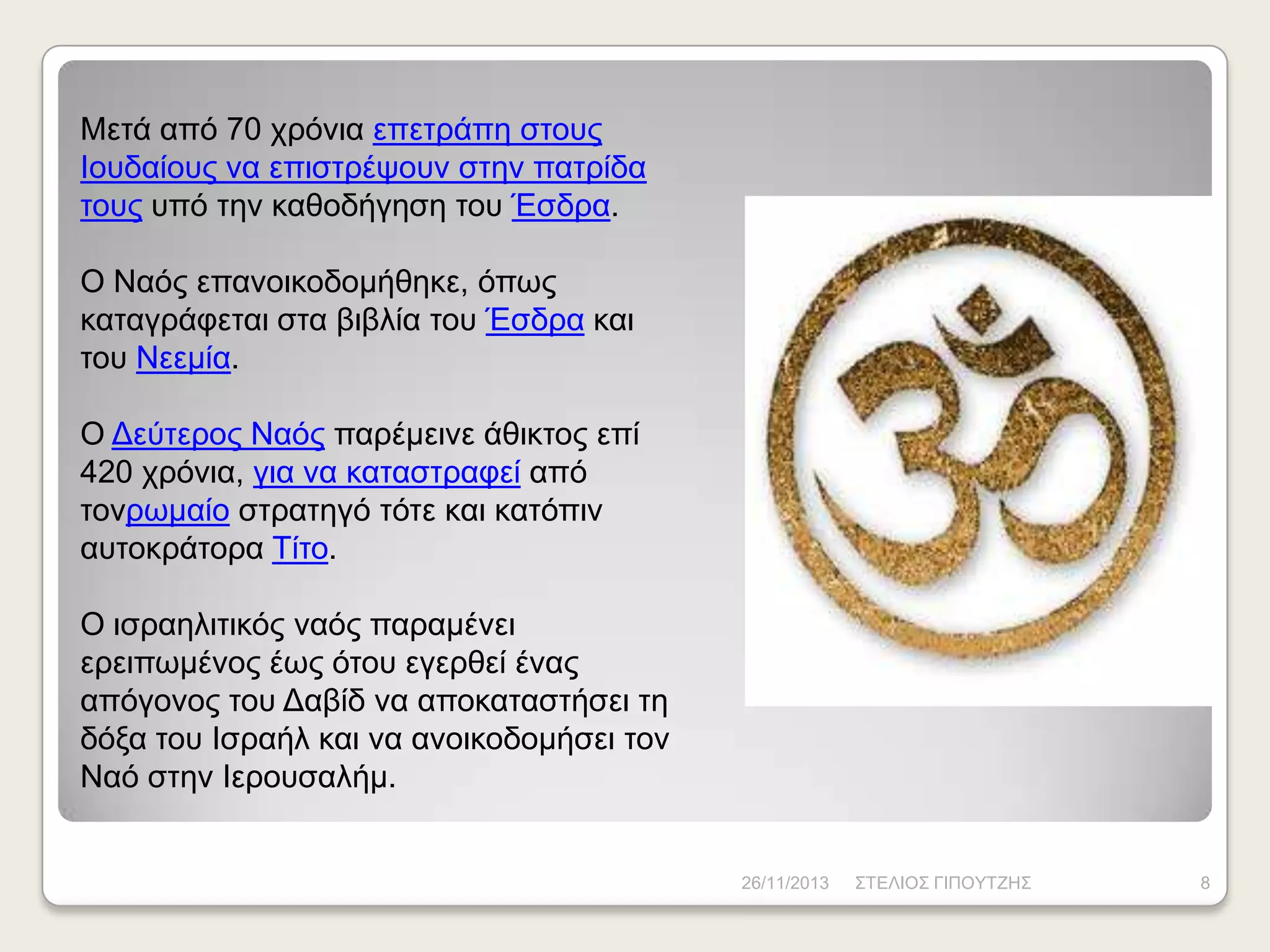 Μεηά από 70 ρξόληα επεηξάπε ζηνπο
Ηνπδαίνπο λα επηζηξέςνπλ ζηελ παηξίδα
ηνπο ππό ηελ θαζνδήγεζε ηνπ Έζδξα.
Ο Ναόο επαλνηθνδνκήζεθε, όπσο
θαηαγξάθεηαη ζηα βηβιία ηνπ Έζδξα θαη
ηνπ Νεεκία.
Ο Γεύηεξνο Ναόο παξέκεηλε άζηθηνο επί
420 ρξόληα, γηα λα θαηαζηξαθεί από
ηνλξσκαίν ζηξαηεγό ηόηε θαη θαηόπηλ
απηνθξάηνξα Τίην.

Ο ηζξαειηηηθόο λαόο παξακέλεη
εξεηπσκέλνο έσο όηνπ εγεξζεί έλαο
απόγνλνο ηνπ Γαβίδ λα απνθαηαζηήζεη ηε
δόμα ηνπ Ηζξαήι θαη λα αλνηθνδνκήζεη ηνλ
Ναό ζηελ Ηεξνπζαιήκ.

26/11/2013

ΣΤΔΛΗΟΣ ΓΗΠΟΥΤΕΖΣ

8

 