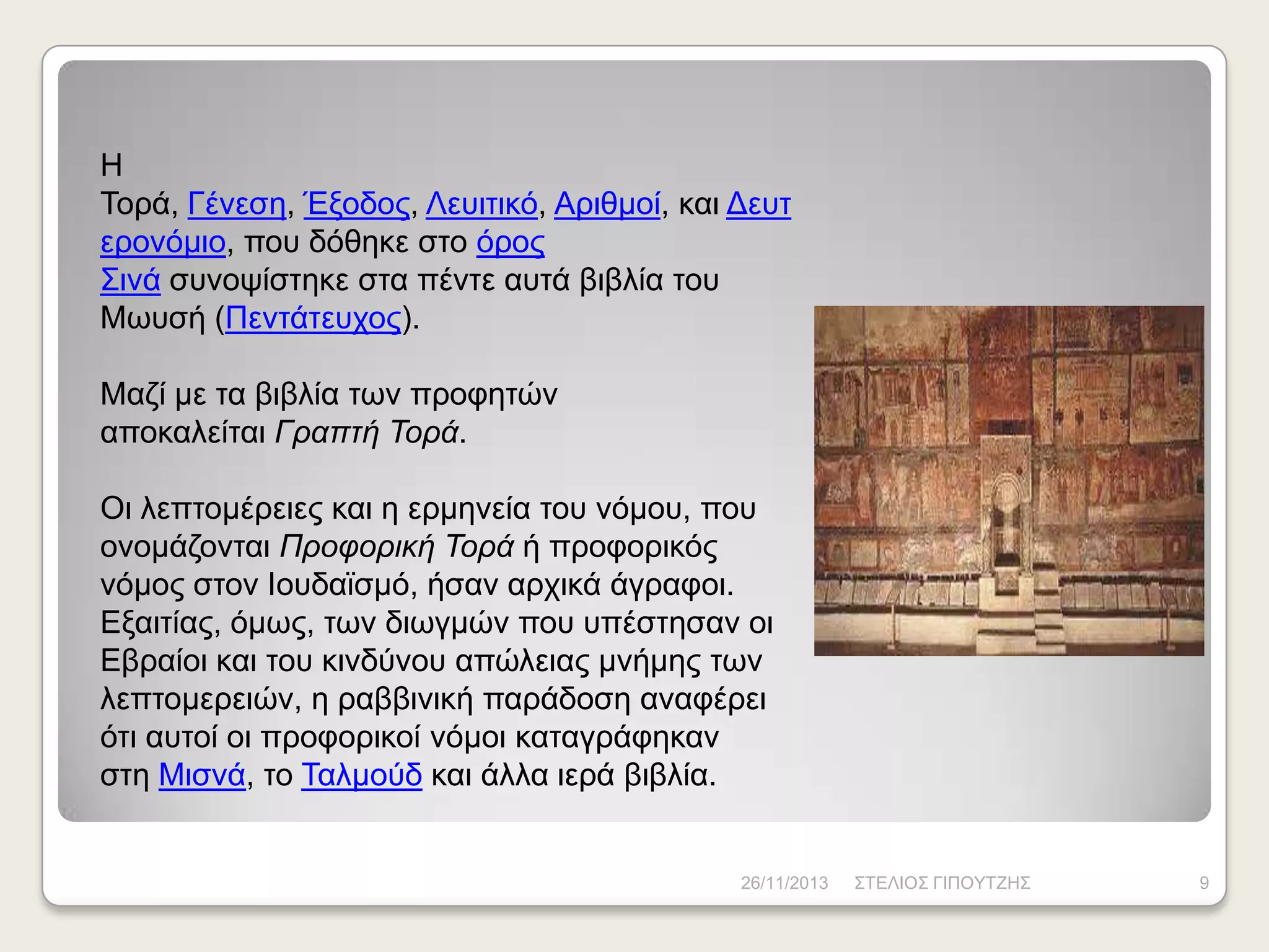 Ζ
Τνξά, Γέλεζε, Έμνδνο, Λεπηηηθό, Αξηζκνί, θαη Γεπη
εξνλόκην, πνπ δόζεθε ζην όξνο
Σηλά ζπλνςίζηεθε ζηα πέληε απηά βηβιία ηνπ
Μσπζή (Πεληάηεπρνο).

Μαδί κε ηα βηβιία ησλ πξνθεηώλ
απνθαιείηαη Γραπτή Τορά.
Οη ιεπηνκέξεηεο θαη ε εξκελεία ηνπ λόκνπ, πνπ
νλνκάδνληαη Προφορική Τορά ή πξνθνξηθόο
λόκνο ζηνλ Ηνπδατζκό, ήζαλ αξρηθά άγξαθνη.
Δμαηηίαο, όκσο, ησλ δησγκώλ πνπ ππέζηεζαλ νη
Δβξαίνη θαη ηνπ θηλδύλνπ απώιεηαο κλήκεο ησλ
ιεπηνκεξεηώλ, ε ξαββηληθή παξάδνζε αλαθέξεη
όηη απηνί νη πξνθνξηθνί λόκνη θαηαγξάθεθαλ
ζηε Μηζλά, ην Ταικνύδ θαη άιια ηεξά βηβιία.

26/11/2013

ΣΤΔΛΗΟΣ ΓΗΠΟΥΤΕΖΣ

9

 