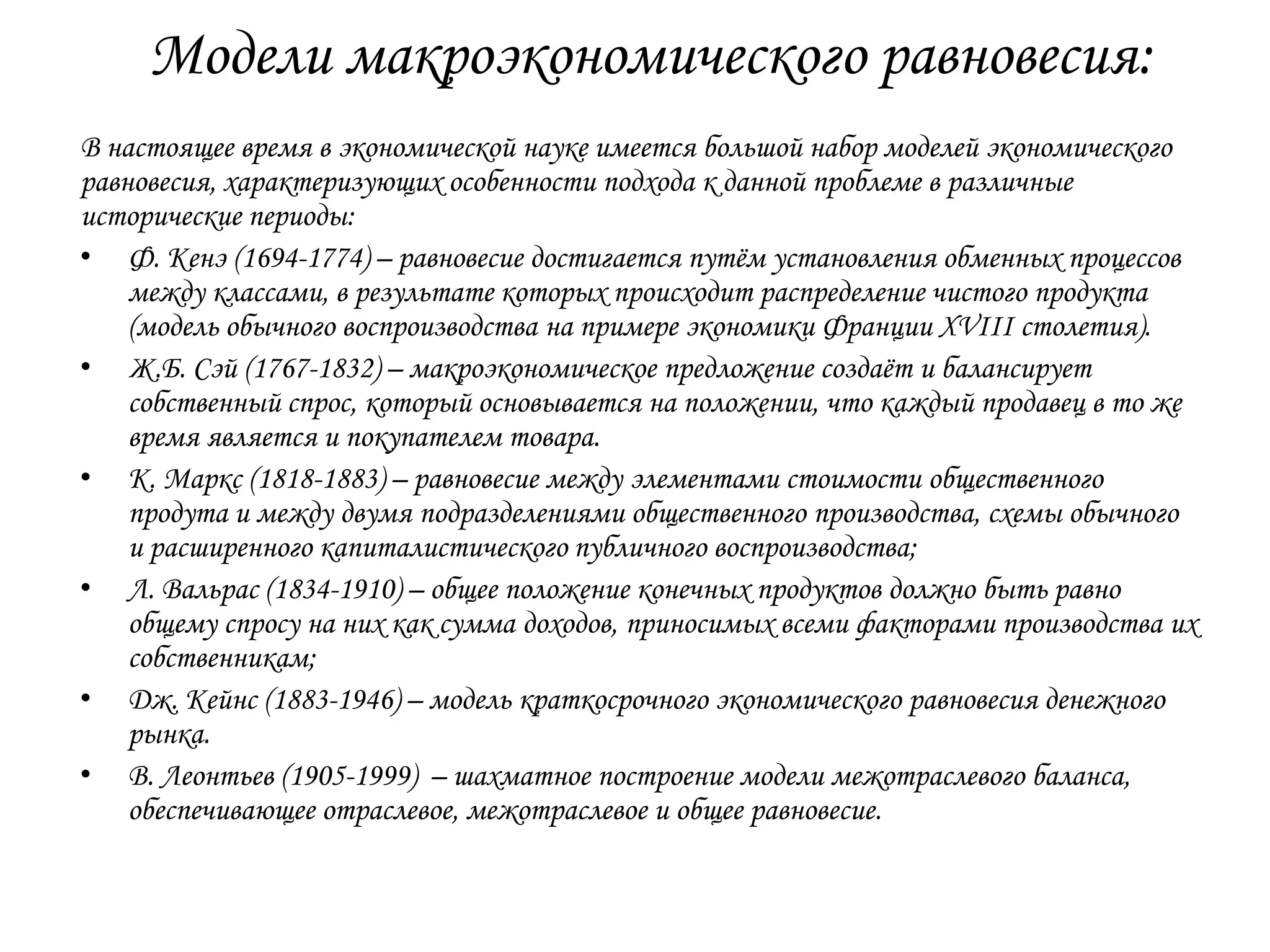 Модели макроэкономического равновесия:
В настоящее время в экономической науке имеется большой набор моделей экономического
равновесия, характеризующих особенности подхода к данной проблеме в различные
исторические периоды:
• Ф. Кенэ (1694-1774) – равновесие достигается путѐм установления обменных процессов
между классами, в результате которых происходит распределение чистого продукта
(модель обычного воспроизводства на примере экономики Франции XVIII столетия).
• Ж.Б. Сэй (1767-1832) – макроэкономическое предложение создаѐт и балансирует
собственный спрос, который основывается на положении, что каждый продавец в то же
время является и покупателем товара.
• К. Маркс (1818-1883) – равновесие между элементами стоимости общественного
продута и между двумя подразделениями общественного производства, схемы обычного
и расширенного капиталистического публичного воспроизводства;
• Л. Вальрас (1834-1910) – общее положение конечных продуктов должно быть равно
общему спросу на них как сумма доходов, приносимых всеми факторами производства их
собственникам;
• Дж. Кейнс (1883-1946) – модель краткосрочного экономического равновесия денежного
рынка.
• В. Леонтьев (1905-1999) – шахматное построение модели межотраслевого баланса,
обеспечивающее отраслевое, межотраслевое и общее равновесие.

 