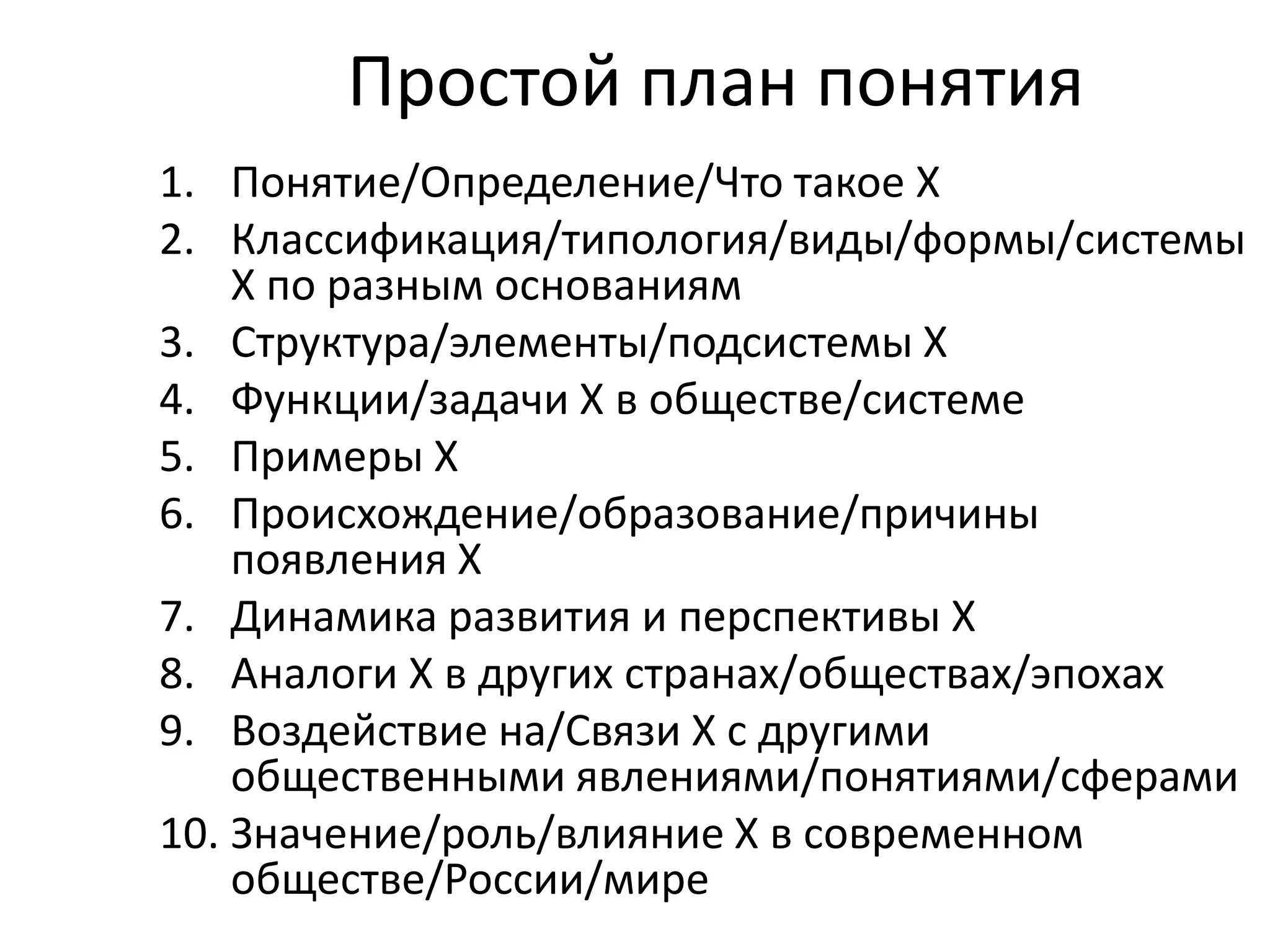 Простой план понятия
1. Понятие/Определение/Что такое Х
2. Классификация/типология/виды/формы/системы
Х по разным основаниям
3. Структура/элементы/подсистемы Х
4. Функции/задачи Х в обществе/системе
5. Примеры Х
6. Происхождение/образование/причины
появления Х
7. Динамика развития и перспективы Х
8. Аналоги Х в других странах/обществах/эпохах
9. Воздействие на/Связи Х с другими
общественными явлениями/понятиями/сферами
10. Значение/роль/влияние Х в современном
обществе/России/мире

 