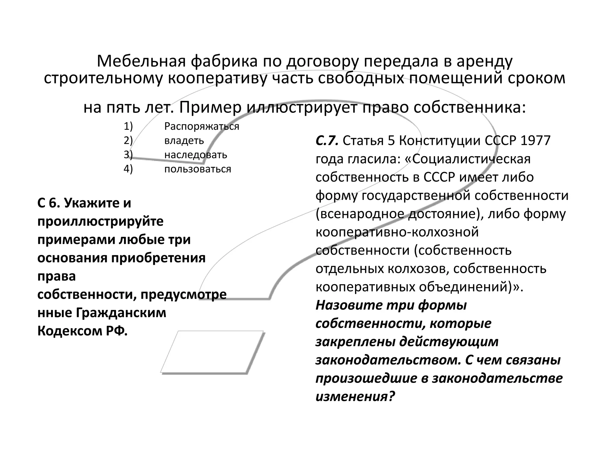 Мебельная фабрика по договору передала в аренду
строительному кооперативу часть свободных помещений сроком
на пять лет. Пример иллюстрирует право собственника:
1)
2)
3)
4)

Распоряжаться
владеть
наследовать
пользоваться

С 6. Укажите и
проиллюстрируйте
примерами любые три
основания приобретения
права
собственности, предусмотре
нные Гражданским
Кодексом РФ.

С.7. Статья 5 Конституции СССР 1977
года гласила: «Социалистическая
собственность в СССР имеет либо
форму государственной собственности
(всенародное достояние), либо форму
кооперативно-колхозной
собственности (собственность
отдельных колхозов, собственность
кооперативных объединений)».
Назовите три формы
собственности, которые
закреплены действующим
законодательством. С чем связаны
произошедшие в законодательстве
изменения?

 