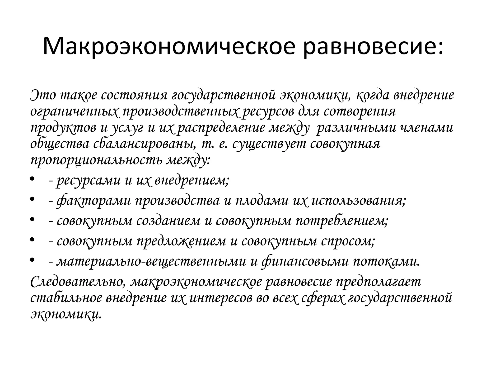 Макроэкономическое равновесие:
Это такое состояния государственной экономики, когда внедрение
ограниченных производственных ресурсов для сотворения
продуктов и услуг и их распределение между различными членами
общества сбалансированы, т. е. существует совокупная
пропорциональность между:
• - ресурсами и их внедрением;
• - факторами производства и плодами их использования;
• - совокупным созданием и совокупным потреблением;
• - совокупным предложением и совокупным спросом;
• - материально-вещественными и финансовыми потоками.
Следовательно, макроэкономическое равновесие предполагает
стабильное внедрение их интересов во всех сферах государственной
экономики.

 