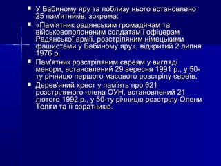 






У Бабиному яру та поблизу нього встановлено
25 пам'ятників, зокрема:
«Пам'ятник радянським громадянам та
військовополоненим солдатам і офіцерам
Радянської армії, розстріляним німецькими
фашистами у Бабиному яру», відкритий 2 липня
1976 р.
Пам'ятник розстріляним євреям у вигляді
менори, встановлений 29 вересня 1991 р., у 50ту річницю першого масового розстрілу євреїв.
Дерев'яний хрест у пам'ять про 621
розстріляного члена ОУН, встановлений 21
лютого 1992 р., у 50-ту річницю розстрілу Олени
Теліги та її соратників.

 