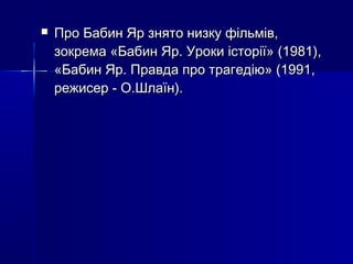 

Про Бабин Яр знято низку фільмів,
зокрема «Бабин Яр. Уроки історії» (1981),
«Бабин Яр. Правда про трагедію» (1991,
режисер - О.Шлаїн).

 