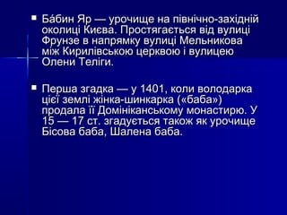 

Ба́бин Яр — урочище на північно-західній
околиці Києва. Простягається від вулиці
Фрунзе в напрямку вулиці Мельникова
між Кирилівською церквою і вулицею
Олени Теліги.



Перша згадка — у 1401, коли володарка
цієї землі жінка-шинкарка («баба»)
продала її Домініканському монастирю. У
15 — 17 ст. згадується також як урочище
Бісова баба, Шалена баба.

 