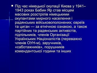 

Під час німецької окупації Києва у 1941–
1943 роках Бабин Яр став місцем
масових розстрілів німецькими
окупантами мирного населення і
радянських військовополонених; євреїв
та циган — за етнічною ознакою, а також
партійних та радянських активістів,
підпільників, членів Організації
Українських Націоналістів (переважно
членів ОУН-м), заручників,
«саботажників», порушників
комендантської години та інших

 