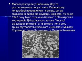 

Масові розстріли у Бабиному Яру та
розташованому поруч із ним Сирецькому
концтаборі проводилися і пізніше, аж до
звільнення Києва від окупації. Зокрема, 10 січня
1942 року було страчено близько 100 матросів і
командирів Дніпровського загону Пінської
військової флотилії, а 18 лютого 1943 року —
трьох футболістів київського «Динамо»: Миколу
Трусевича, Івана Кузьменка та Олексія Клименка

 