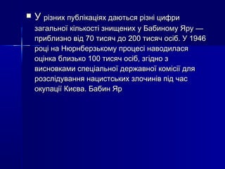 

У різних публікаціях даються різні цифри

загальної кількості знищених у Бабиному Яру —
приблизно від 70 тисяч до 200 тисяч осіб. У 1946
році на Нюрнберзькому процесі наводилася
оцінка близько 100 тисяч осіб, згідно з
висновками спеціальної державної комісії для
розслідування нацистських злочинів під час
окупації Києва. Бабин Яр

 