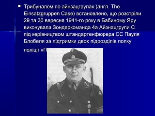 

Трибуналом по айнзацгрупах (англ. The
Einsatzgruppen Case) встановлено, що розстріли
29 та 30 вересня 1941-го року в Бабиному Яру
виконувала Зондеркоманда 4а Айзнацгрупи С
під керівництвом штандартенфюрера СС Пауля
Блобеля за підтримки двох підрозділів полку
поліції «Південь»

 