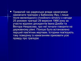 

Тривалий час радянська влада намагалася
замовчати трагедію у Бабиному Яру, і лише
після велелюдного стихійного мітингу з нагоди
25 роковин трагедії 29 вересня 1966 року за
участю відомих дисидентів Івана Дзюби та
Віктора Некрасова, про неї почали говорити на
державному рівні. Пізніше було встановлено
перший пам'ятник жертвам. Історики пов'язують
таку поведінку із намаганням приховати усю
правду про трагедію

 