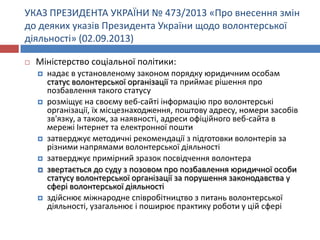 УКАЗ ПРЕЗИДЕНТА УКРАЇНИ № 473/2013 «Про внесення змін
до деяких указів Президента України щодо волонтерської
діяльності» (02.09.2013)


Міністерство соціальної політики:










надає в установленому законом порядку юридичним особам
статус волонтерської організації та приймає рішення про
позбавлення такого статусу
розміщує на своєму веб-сайті інформацію про волонтерські
організації, їх місцезнаходження, поштову адресу, номери засобів
зв'язку, а також, за наявності, адреси офіційного веб-сайта в
мережі Інтернет та електронної пошти
затверджує методичні рекомендації з підготовки волонтерів за
різними напрямами волонтерської діяльності
затверджує примірний зразок посвідчення волонтера
звертається до суду з позовом про позбавлення юридичної особи
статусу волонтерської організації за порушення законодавства у
сфері волонтерської діяльності
здійснює міжнародне співробітництво з питань волонтерської
діяльності, узагальнює і поширює практику роботи у цій сфері

 