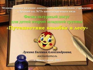 Муниципальное казенное дошкольное образовательное учреждение
«Детский сад №75» компенсирующего вида

Физкультурный досуг
для детей второй младшей группы

«Путешествие колобка в лесу»

Лукина Евгения Александровна,
воспитатель
г. Новокузнецк, 2013

 