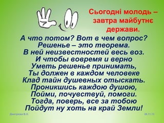 Сьогодні молодь –
завтра майбутнє
держави.
А что потом? Вот в чем вопрос?
Решенье – это теорема.
В ней неизвестностей весь воз.
И чтобы вовремя и верно
Уметь решенье принимать,
Ты должен в каждом человеке
Клад тайн душевных отыскать.
Проникшись каждою душою,
Пойми, почувствуй, помоги.
Тогда, поверь, все за тобою
Пойдут ну хоть на край Земли!
Дмитрієва В.О.

26.11.13

 