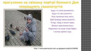 прогулянки на свіжому повітрі Кожного Дня
покращують самопочуття
Буду я із лісом розмовляти,
Буду я із гаєм шепотіти, –
Хочу таємницю їхню знати,
Щоб природу краще розуміти.
Я піду: зайду в високі трави,
Вмиюся краплинами роси,
Подивлюсь на сонце-східні барви,
І полину мріями туди.

http://www.poetryclub.com.ua/getpoem.php?id=249428

 