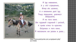 Я іду навмання,
А у лісі страшенно,
Вітер віє шалено,
А я впевнено далі іду.
Тишу порушено, дивлюся
зворушено,
Я на того коня.
Він чудовий стрункий і умілий,
А грива м'яка та красива.
Осідлала я того коня,
Й поскакали ми разом в дива...

http://www.poetryclub.com.ua/getpoem.php?
id=119355

 