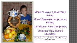 Море спокус з ароматом у
чашці,
М‘ятні бажання дарують, як
в казці
Цвіт бузини і ще материнки,
Згаєм за чаєм смачні
хвилинки.
http://probapera.org/publication/13/7424/travy
anyj-chaj.html

 