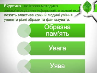 Ейдетика - це ігрова методика
запам’ятовування інформації, в основі якої
лежить властиве кожній людині уміння
уявляти різні образи та фантазувати.

Образна
пам’ять
Увага
Уява

 