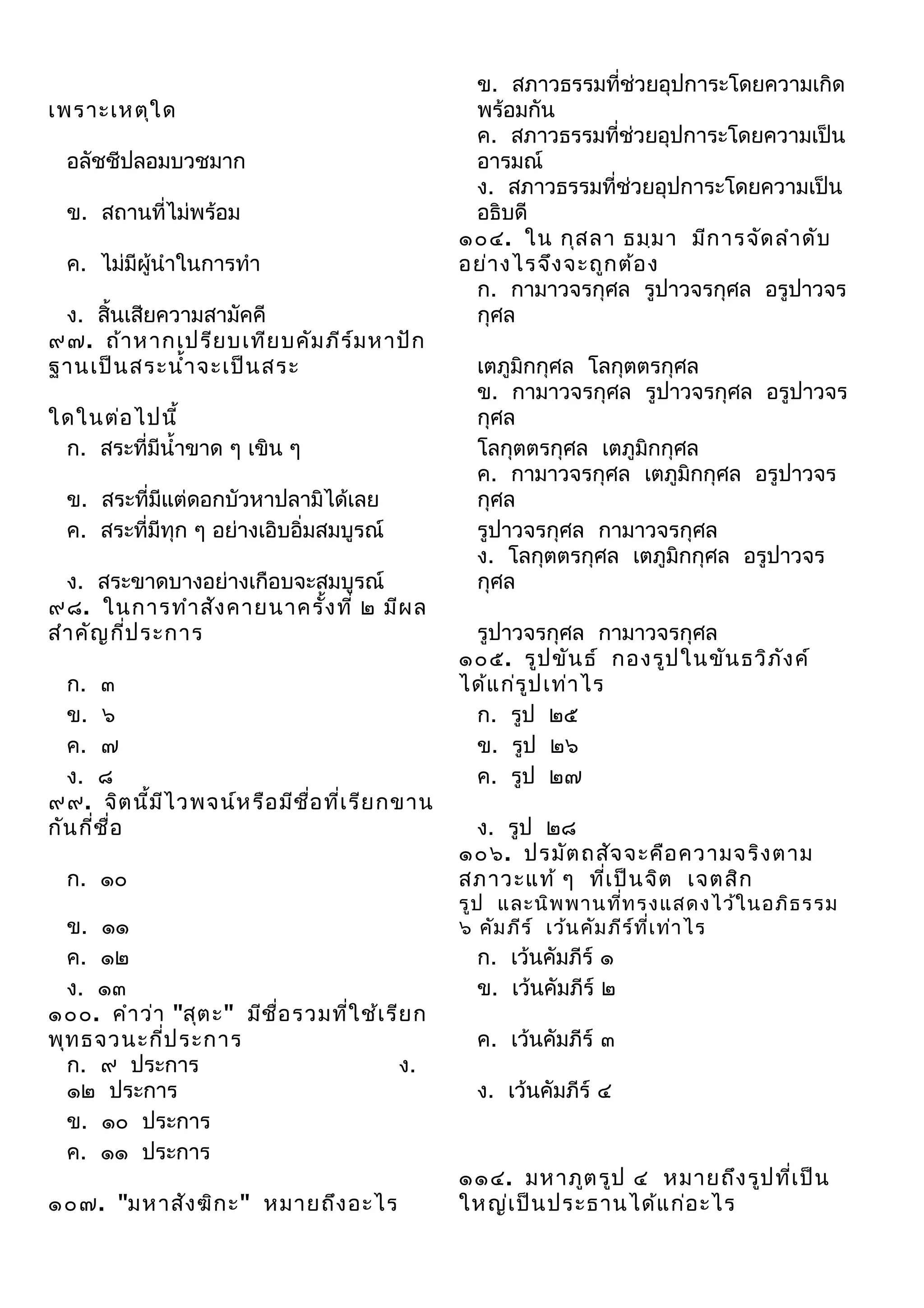 เพราะเหตุใ ด
อลัชชีปลอมบวชมาก
ข. สถานที่ไม่พร้อม
ค. ไม่มีผู้นำาในการทำา
ง. สิ้นเสียความสามัคคี
๙๗. ถ้า หากเปรีย บเทีย บคัม ภีร ์ม หาปัก
ฐานเป็น สระนำ้า จะเป็น สระ
ใดในต่อ ไปนี้
ก. สระที่มีนำ้าขาด ๆ เขิน ๆ
ข. สระที่มีแต่ดอกบัวหาปลามิได้เลย
ค. สระที่มีทุก ๆ อย่างเอิบอิ่มสมบูรณ์
ง. สระขาดบางอย่างเกือบจะสมบูรณ์
๙๘. ในการทำา สัง คายนาครัง ที่ ๒ มีผ ล
้
สำา คัญ กี่ป ระการ
ก. ๓
ข. ๖
ค. ๗
ง. ๘
๙๙. จิต นี้ม ไ วพจน์ห รือ มีช อ ที่เ รีย กขาน
ี
ื่
กัน กี่ช ื่อ
ก. ๑๐
ข. ๑๑
ค. ๑๒
ง. ๑๓
๑๐๐. คำา ว่า "สุต ะ" มีช ื่อ รวมที่ใ ช้เ รีย ก
พุท ธจวนะกี่ป ระการ
ก. ๙ ประการ
ง.
๑๒ ประการ
ข. ๑๐ ประการ
ค. ๑๑ ประการ
๑๐๗. "มหาสัง ฆิก ะ" หมายถึง อะไร

ข. สภาวธรรมที่ช่วยอุปการะโดยความเกิด
พร้อมกัน
ค. สภาวธรรมที่ช่วยอุปการะโดยความเป็น
อารมณ์
ง. สภาวธรรมที่ช่วยอุปการะโดยความเป็น
อธิบดี
๑๐๔. ใน กุส ลา ธมฺม า มีก ารจัด ลำา ดับ
อย่า งไรจึง จะถูก ต้อ ง
ก. กามาวจรกุศล รูปาวจรกุศล อรูปาวจร
กุศล
เตภูมิกกุศล โลกุตตรกุศล
ข. กามาวจรกุศล รูปาวจรกุศล อรูปาวจร
กุศล
โลกุตตรกุศล เตภูมิกกุศล
ค. กามาวจรกุศล เตภูมิกกุศล อรูปาวจร
กุศล
รูปาวจรกุศล กามาวจรกุศล
ง. โลกุตตรกุศล เตภูมิกกุศล อรูปาวจร
กุศล
รูปาวจรกุศล กามาวจรกุศล
๑๐๕. รูป ขัน ธ์ กองรูป ในขัน ธวิภ ง ค์
ั
ได้แ ก่ร ูป เท่า ไร
ก. รูป ๒๕
ข. รูป ๒๖
ค. รูป ๒๗
ง. รูป ๒๘
๑๐๖. ปรมัต ถสัจ จะคือ ความจริง ตาม
สภาวะแท้ ๆ ทีเ ป็น จิต เจตสิก
่

รูป และนิพ พานที่ท รงแสดงไว้ใ นอภิธ รรม
๖ คัม ภีร ์ เว้น คัม ภีร ์ท ี่เ ท่า ไร

ก. เว้นคัมภีร์ ๑
ข. เว้นคัมภีร์ ๒
ค. เว้นคัมภีร์ ๓
ง. เว้นคัมภีร์ ๔

๑๑๔. มหาภูต รูป ๔ หมายถึง รูป ที่เ ป็น
ใหญ่เ ป็น ประธานได้แ ก่อ ะไร

 