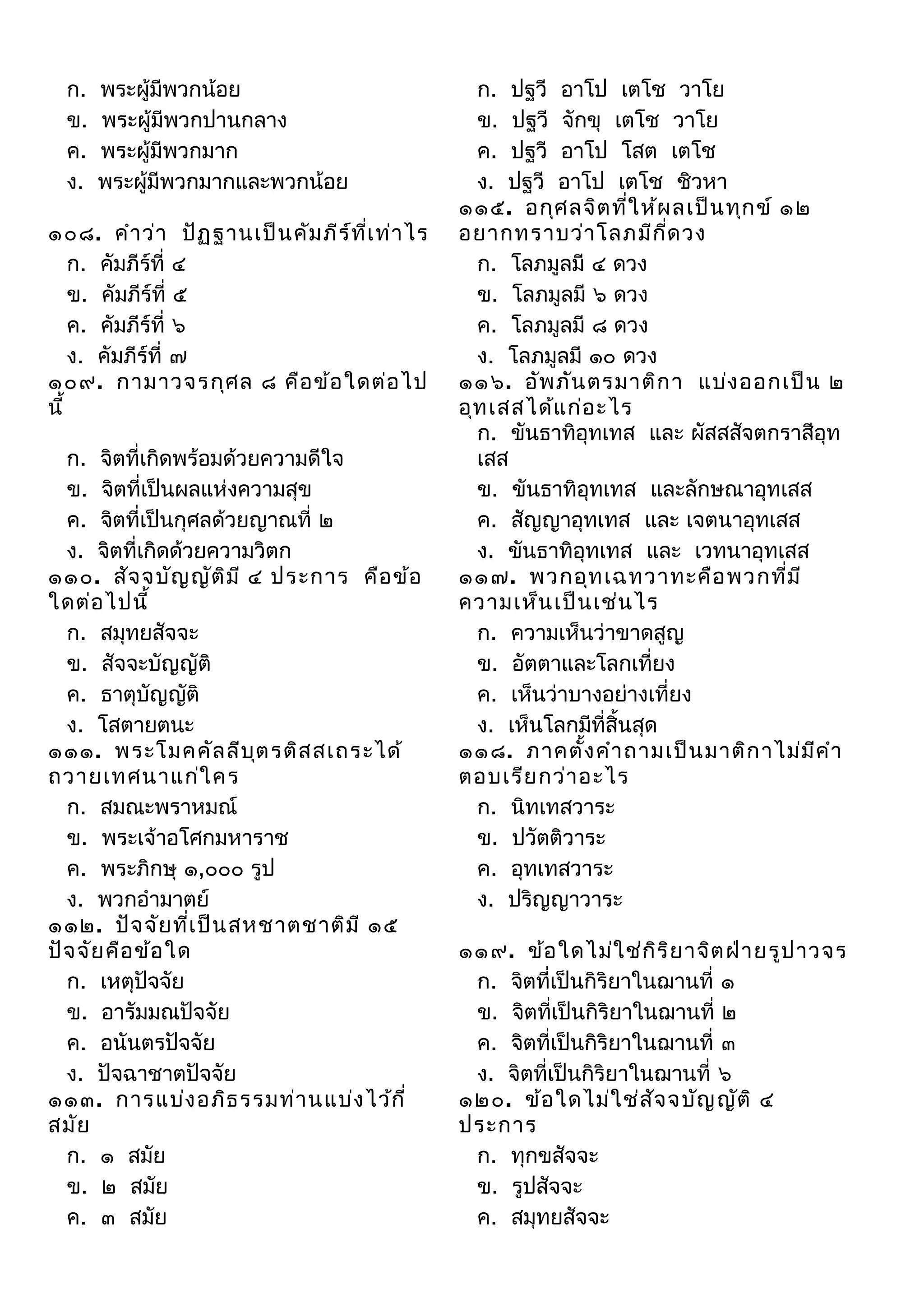 ก.
ข.
ค.
ง.

พระผู้มีพวกน้อย
พระผู้มีพวกปานกลาง
พระผู้มีพวกมาก
พระผู้มีพวกมากและพวกน้อย

๑๐๘. คำา ว่า ปัฏ ฐานเป็น คัม ภีร ์ท ี่เ ท่า ไร
ก. คัมภีร์ที่ ๔
ข. คัมภีร์ที่ ๕
ค. คัมภีร์ที่ ๖
ง. คัมภีร์ที่ ๗
๑๐๙. กามาวจรกุศ ล ๘ คือ ข้อ ใดต่อ ไป
นี้
ก. จิตที่เกิดพร้อมด้วยความดีใจ
ข. จิตที่เป็นผลแห่งความสุข
ค. จิตที่เป็นกุศลด้วยญาณที่ ๒
ง. จิตที่เกิดด้วยความวิตก
๑๑๐. สัจ จบัญ ญัต ิม ี ๔ ประการ คือ ข้อ
ใดต่อ ไปนี้
ก. สมุทยสัจจะ
ข. สัจจะบัญญัติ
ค. ธาตุบัญญัติ
ง. โสตายตนะ
๑๑๑. พระโมคคัล ลีบ ต รติส สเถระได้
ุ
ถวายเทศนาแก่ใ คร
ก. สมณะพราหมณ์
ข. พระเจ้าอโศกมหาราช
ค. พระภิกษุ ๑,๐๐๐ รูป
ง. พวกอำามาตย์
๑๑๒. ปัจ จัย ที่เ ป็น สหชาตชาติม ี ๑๕
ปัจ จัย คือ ข้อ ใด
ก. เหตุปัจจัย
ข. อารัมมณปัจจัย
ค. อนันตรปัจจัย
ง. ปัจฉาชาตปัจจัย
๑๑๓. การแบ่ง อภิธ รรมท่า นแบ่ง ไว้ก ี่
สมัย
ก. ๑ สมัย
ข. ๒ สมัย
ค. ๓ สมัย

ก. ปฐวี อาโป เตโช วาโย
ข. ปฐวี จักขุ เตโช วาโย
ค. ปฐวี อาโป โสต เตโช
ง. ปฐวี อาโป เตโช ชิวหา
๑๑๕. อกุศ ลจิต ที่ใ ห้ผ ลเป็น ทุก ข์ ๑๒
อยากทราบว่า โลภมีก ด วง
ี่
ก. โลภมูลมี ๔ ดวง
ข. โลภมูลมี ๖ ดวง
ค. โลภมูลมี ๘ ดวง
ง. โลภมูลมี ๑๐ ดวง
๑๑๖. อัพ ภัน ตรมาติก า แบ่ง ออกเป็น ๒
อุท เสสได้แ ก่อ ะไร
ก. ขันธาทิอุทเทส และ ผัสสสัจตกราสีอุท
เสส
ข. ขันธาทิอุทเทส และลักษณาอุทเสส
ค. สัญญาอุทเทส และ เจตนาอุทเสส
ง. ขันธาทิอุทเทส และ เวทนาอุทเสส
๑๑๗. พวกอุท เฉทวาทะคือ พวกที่ม ี
ความเห็น เป็น เช่น ไร
ก. ความเห็นว่าขาดสูญ
ข. อัตตาและโลกเที่ยง
ค. เห็นว่าบางอย่างเที่ยง
ง. เห็นโลกมีที่สิ้นสุด
๑๑๘. ภาคตัง คำา ถามเป็น มาติก าไม่ม ีค ำา
้
ตอบเรีย กว่า อะไร
ก. นิทเทสวาระ
ข. ปวัตติวาระ
ค. อุทเทสวาระ
ง. ปริญญาวาระ
๑๑๙. ข้อ ใดไม่ใ ช่ก ิร ิย าจิต ฝ่า ยรูป าวจร
ก. จิตที่เป็นกิริยาในฌานที่ ๑
ข. จิตที่เป็นกิริยาในฌานที่ ๒
ค. จิตที่เป็นกิริยาในฌานที่ ๓
ง. จิตที่เป็นกิริยาในฌานที่ ๖
๑๒๐. ข้อ ใดไม่ใ ช่ส ัจ จบัญ ญัต ิ ๔
ประการ
ก. ทุกขสัจจะ
ข. รูปสัจจะ
ค. สมุทยสัจจะ

 