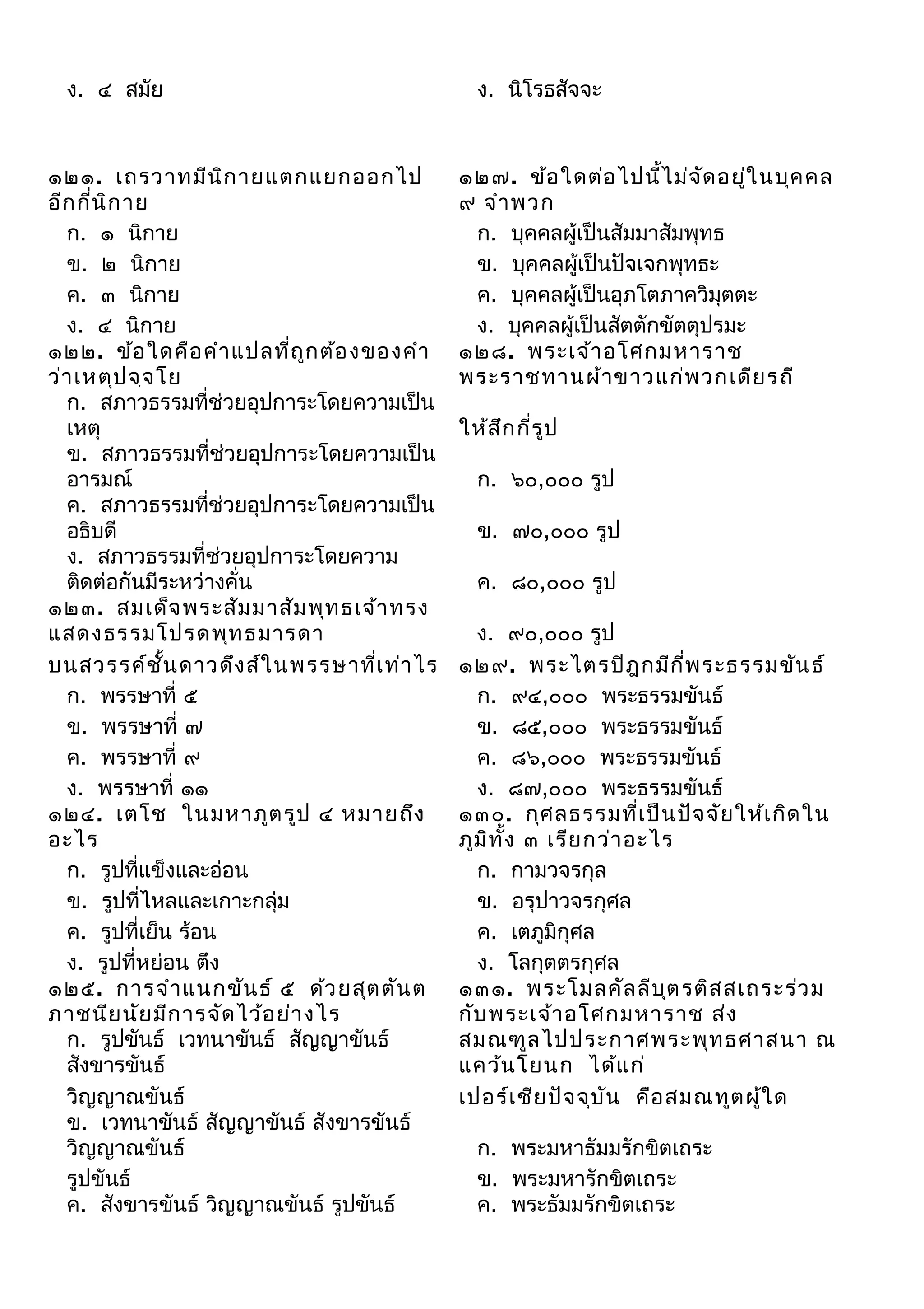 ง. ๔ สมัย

๑๒๑. เถรวาทมีน ิก ายแตกแยกออกไป
อีก กี่น ิก าย
ก. ๑ นิกาย
ข. ๒ นิกาย
ค. ๓ นิกาย
ง. ๔ นิกาย
๑๒๒. ข้อ ใดคือ คำา แปลที่ถ ูก ต้อ งของคำา
ว่า เหตุป จฺจ โย
ก. สภาวธรรมที่ช่วยอุปการะโดยความเป็น
เหตุ
ข. สภาวธรรมที่ช่วยอุปการะโดยความเป็น
อารมณ์
ค. สภาวธรรมที่ช่วยอุปการะโดยความเป็น
อธิบดี
ง. สภาวธรรมที่ช่วยอุปการะโดยความ
ติดต่อกันมีระหว่างคั่น
๑๒๓. สมเด็จ พระสัม มาสัม พุท ธเจ้า ทรง
แสดงธรรมโปรดพุท ธมารดา
บนสวรรค์ช ั้น ดาวดึง ส์ใ นพรรษาที่เ ท่า ไร
ก. พรรษาที่ ๕
ข. พรรษาที่ ๗
ค. พรรษาที่ ๙
ง. พรรษาที่ ๑๑
๑๒๔. เตโช ในมหาภูต รูป ๔ หมายถึง
อะไร
ก. รูปที่แข็งและอ่อน
ข. รูปที่ไหลและเกาะกลุ่ม
ค. รูปที่เย็น ร้อน
ง. รูปที่หย่อน ตึง
๑๒๕. การจำา แนกขัน ธ์ ๕ ด้ว ยสุต ตัน ต
ภาชนีย นัย มีก ารจัด ไว้อ ย่า งไร
ก. รูปขันธ์ เวทนาขันธ์ สัญญาขันธ์
สังขารขันธ์
วิญญาณขันธ์
ข. เวทนาขันธ์ สัญญาขันธ์ สังขารขันธ์
วิญญาณขันธ์
รูปขันธ์
ค. สังขารขันธ์ วิญญาณขันธ์ รูปขันธ์

ง. นิโรธสัจจะ

๑๒๗. ข้อ ใดต่อ ไปนี้ไ ม่จ ด อยู่ใ นบุค คล
ั
๙ จำา พวก
ก. บุคคลผู้เป็นสัมมาสัมพุทธ
ข. บุคคลผู้เป็นปัจเจกพุทธะ
ค. บุคคลผู้เป็นอุภโตภาควิมุตตะ
ง. บุคคลผู้เป็นสัตตักขัตตุปรมะ
๑๒๘. พระเจ้า อโศกมหาราช
พระราชทานผ้า ขาวแก่พ วกเดีย รถี
ให้ส ึก กี่ร ป
ู
ก. ๖๐,๐๐๐ รูป
ข. ๗๐,๐๐๐ รูป
ค. ๘๐,๐๐๐ รูป
ง. ๙๐,๐๐๐ รูป
๑๒๙. พระไตรปิฎ กมีก ี่พ ระธรรมขัน ธ์
ก. ๙๔,๐๐๐ พระธรรมขันธ์
ข. ๘๕,๐๐๐ พระธรรมขันธ์
ค. ๘๖,๐๐๐ พระธรรมขันธ์
ง. ๘๗,๐๐๐ พระธรรมขันธ์
๑๓๐. กุศ ลธรรมที่เ ป็น ปัจ จัย ให้เ กิด ใน
ภูม ิท ั้ง ๓ เรีย กว่า อะไร
ก. กามวจรกุล
ข. อรุปาวจรกุศล
ค. เตภูมิกุศล
ง. โลกุตตรกุศล
๑๓๑. พระโมลคัล ลีบ ต รติส สเถระร่ว ม
ุ
กับ พระเจ้า อโศกมหาราช ส่ง
สมณฑูล ไปประกาศพระพุท ธศาสนา ณ
แคว้น โยนก ได้แ ก่
เปอร์เ ชีย ปัจ จุบ ัน คือ สมณทูต ผู้ใ ด
ก. พระมหาธัมมรักขิตเถระ
ข. พระมหารักขิตเถระ
ค. พระธัมมรักขิตเถระ

 