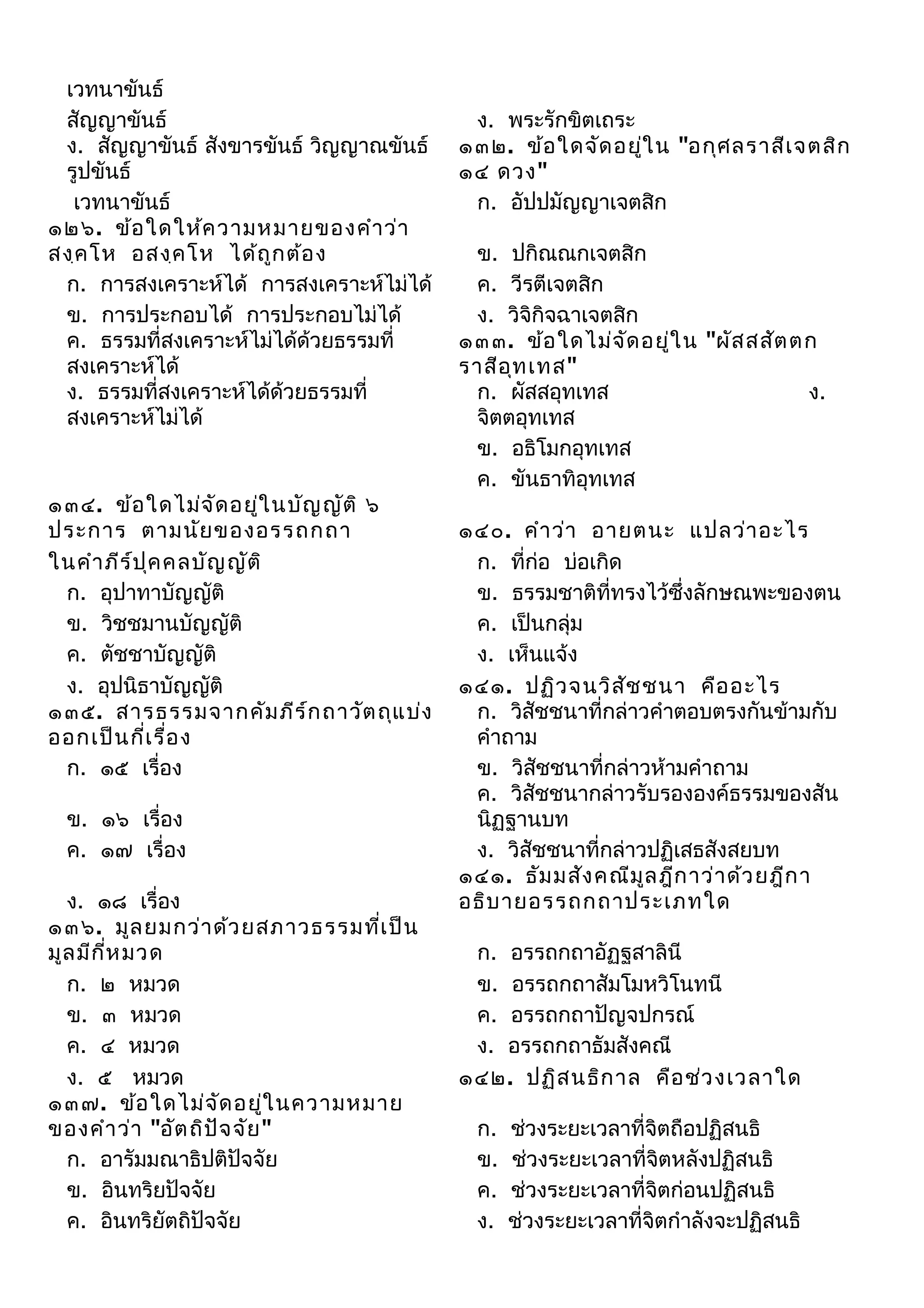 เวทนาขันธ์
สัญญาขันธ์
ง. สัญญาขันธ์ สังขารขันธ์ วิญญาณขันธ์
รูปขันธ์
เวทนาขันธ์
๑๒๖. ข้อ ใดให้ค วามหมายของคำา ว่า
สงฺค โห อสงฺค โห ได้ถ ูก ต้อ ง
ก. การสงเคราะห์ได้ การสงเคราะห์ไม่ได้
ข. การประกอบได้ การประกอบไม่ได้
ค. ธรรมที่สงเคราะห์ไม่ได้ด้วยธรรมที่
สงเคราะห์ได้
ง. ธรรมที่สงเคราะห์ได้ด้วยธรรมที่
สงเคราะห์ไม่ได้

๑๓๔. ข้อ ใดไม่จ ัด อยู่ใ นบัญ ญัต ิ ๖
ประการ ตามนัย ของอรรถกถา
ในคำา ภีร ์ป ุค คลบัญ ญัต ิ
ก. อุปาทาบัญญัติ
ข. วิชชมานบัญญัติ
ค. ตัชชาบัญญัติ
ง. อุปนิธาบัญญัติ
๑๓๕. สารธรรมจากคัม ภีร ์ก ถาวัต ถุแ บ่ง
ออกเป็น กี่เ รื่อ ง
ก. ๑๕ เรื่อง
ข. ๑๖ เรื่อง
ค. ๑๗ เรื่อง
ง. ๑๘ เรื่อง
๑๓๖. มูล ยมกว่า ด้ว ยสภาวธรรมทีเ ป็น
่
มูล มีก ห มวด
ี่
ก. ๒ หมวด
ข. ๓ หมวด
ค. ๔ หมวด
ง. ๕ หมวด
๑๓๗. ข้อ ใดไม่จ ด อยู่ใ นความหมาย
ั
ของคำา ว่า "อัต ถิป จ จัย "
ั
ก. อารัมมณาธิปติปัจจัย
ข. อินทริยปัจจัย
ค. อินทริยัตถิปัจจัย

ง. พระรักขิตเถระ
๑๓๒. ข้อ ใดจัด อยูใ น "อกุศ ลราสีเ จตสิก
่
๑๔ ดวง"
ก. อัปปมัญญาเจตสิก
ข. ปกิณณกเจตสิก
ค. วีรตีเจตสิก
ง. วิจิกิจฉาเจตสิก
๑๓๓. ข้อ ใดไม่จ ด อยู่ใ น "ผัส สสัต ตก
ั
ราสีอ ท เทส"
ุ
ก. ผัสสอุทเทส
ง.
จิตตอุทเทส
ข. อธิโมกอุทเทส
ค. ขันธาทิอุทเทส
๑๔๐. คำา ว่า อายตนะ แปลว่า อะไร
ก. ที่ก่อ บ่อเกิด
ข. ธรรมชาติที่ทรงไว้ซึ่งลักษณพะของตน
ค. เป็นกลุ่ม
ง. เห็นแจ้ง
๑๔๑. ปฏิว จนวิส ัช ชนา คือ อะไร
ก. วิสัชชนาที่กล่าวคำาตอบตรงกันข้ามกับ
คำาถาม
ข. วิสัชชนาที่กล่าวห้ามคำาถาม
ค. วิสัชชนากล่าวรับรององค์ธรรมของสัน
นิฏฐานบท
ง. วิสัชชนาที่กล่าวปฏิเสธสังสยบท
๑๔๑. ธัม มสัง คณีม ล ฎีก าว่า ด้ว ยฎีก า
ู
อธิบ ายอรรถกถาประเภทใด
ก. อรรถกถาอัฏฐสาลินี
ข. อรรถกถาสัมโมหวิโนทนี
ค. อรรถกถาปัญจปกรณ์
ง. อรรถกถาธัมสังคณี
๑๔๒. ปฏิส นธิก าล คือ ช่ว งเวลาใด
ก.
ข.
ค.
ง.

ช่วงระยะเวลาที่จิตถือปฏิสนธิ
ช่วงระยะเวลาที่จิตหลังปฏิสนธิ
ช่วงระยะเวลาที่จิตก่อนปฏิสนธิ
ช่วงระยะเวลาที่จิตกำาลังจะปฏิสนธิ

 