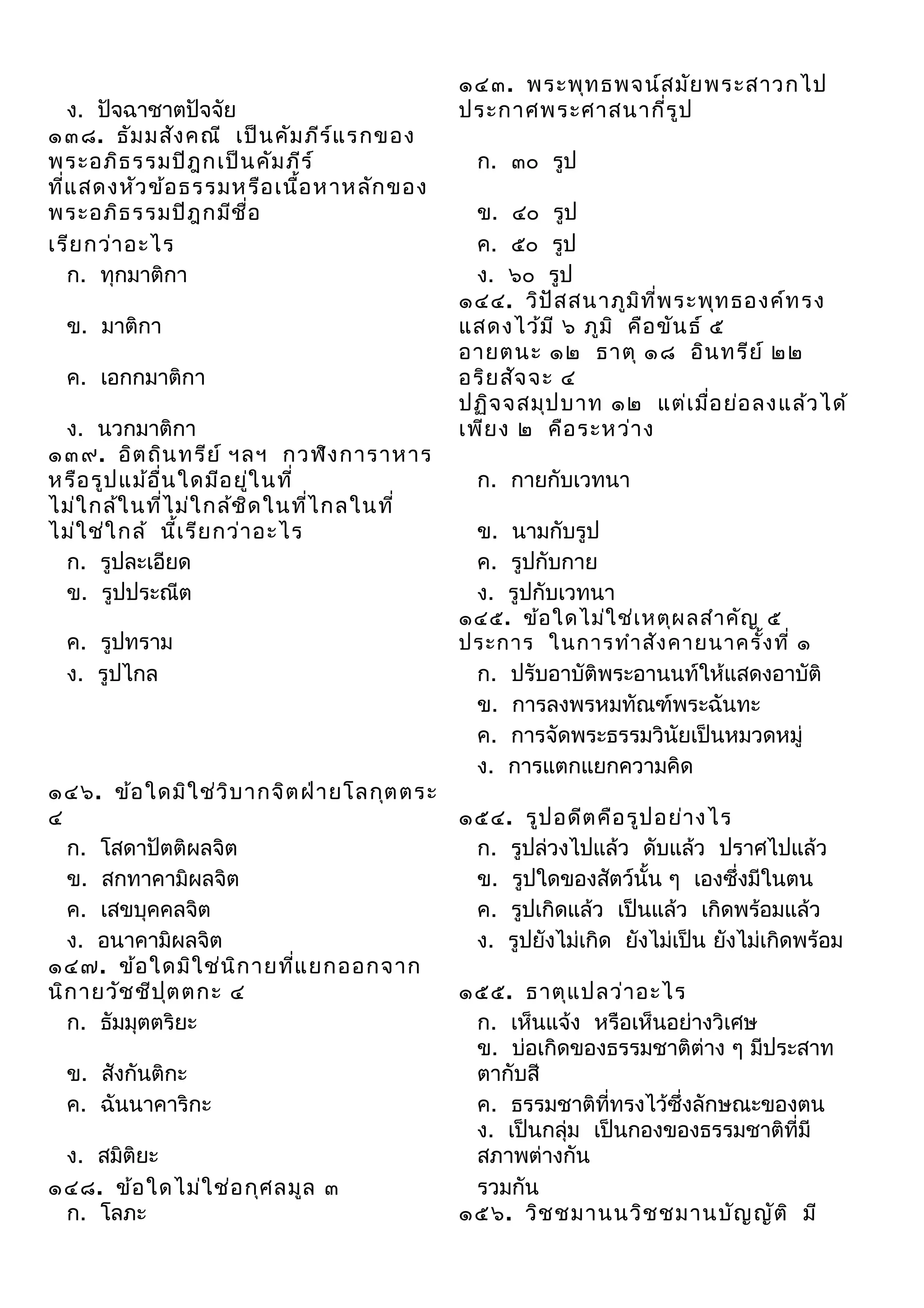 ง. ปัจฉาชาตปัจจัย
๑๓๘. ธัม มสัง คณี เป็น คัม ภีร ์แ รกของ
พระอภิธ รรมปิฎ กเป็น คัม ภีร ์
ที่แ สดงหัว ข้อ ธรรมหรือ เนื้อ หาหลัก ของ
พระอภิธ รรมปิฎ กมีช ื่อ
เรีย กว่า อะไร
ก. ทุกมาติกา
ข. มาติกา
ค. เอกกมาติกา
ง. นวกมาติกา
๑๓๙. อิต ถิน ทรีย ์ ฯลฯ กวฬิง การาหาร
หรือ รูป แม้อ ื่น ใดมีอ ยู่ใ นที่
ไม่ใ กล้ใ นที่ไ ม่ใ กล้ช ด ในทีไ กลในที่
ิ
่
ไม่ใ ช่ใ กล้ นี้เ รีย กว่า อะไร
ก. รูปละเอียด
ข. รูปประณีต
ค. รูปทราม
ง. รูปไกล

๑๔๖. ข้อ ใดมิใ ช่ว ิบ ากจิต ฝ่า ยโลกุต ตระ
๔
ก. โสดาปัตติผลจิต
ข. สกทาคามิผลจิต
ค. เสขบุคคลจิต
ง. อนาคามิผลจิต
๑๔๗. ข้อ ใดมิใ ช่น ิก ายทีแ ยกออกจาก
่
นิก ายวัช ชีป ต ตกะ ๔
ุ
ก. ธัมมุตตริยะ
ข. สังกันติกะ
ค. ฉันนาคาริกะ
ง. สมิติยะ
๑๔๘. ข้อ ใดไม่ใ ช่อ กุศ ลมูล ๓
ก. โลภะ

๑๔๓. พระพุท ธพจน์ส มัย พระสาวกไป
ประกาศพระศาสนากี่ร ูป
ก. ๓๐ รูป
ข. ๔๐ รูป
ค. ๕๐ รูป
ง. ๖๐ รูป
๑๔๔. วิป ัส สนาภูม ิท ี่พ ระพุท ธองค์ท รง
แสดงไว้ม ี ๖ ภูม ิ คือ ขัน ธ์ ๕
อายตนะ ๑๒ ธาตุ ๑๘ อิน ทรีย ์ ๒๒
อริย สัจ จะ ๔
ปฏิจ จสมุป บาท ๑๒ แต่เ มื่อ ย่อ ลงแล้ว ได้
เพีย ง ๒ คือ ระหว่า ง
ก. กายกับเวทนา
ข. นามกับรูป
ค. รูปกับกาย
ง. รูปกับเวทนา
๑๔๕. ข้อ ใดไม่ใ ช่เ หตุผ ลสำา คัญ ๕
ประการ ในการทำา สัง คายนาครั้ง ที่ ๑
ก. ปรับอาบัติพระอานนท์ให้แสดงอาบัติ
ข. การลงพรหมทัณฑ์พระฉันทะ
ค. การจัดพระธรรมวินัยเป็นหมวดหมู่
ง. การแตกแยกความคิด
๑๕๔. รูป อดีต คือ รูป อย่า งไร
ก. รูปล่วงไปแล้ว ดับแล้ว ปราศไปแล้ว
ข. รูปใดของสัตว์นั้น ๆ เองซึ่งมีในตน
ค. รูปเกิดแล้ว เป็นแล้ว เกิดพร้อมแล้ว
ง. รูปยังไม่เกิด ยังไม่เป็น ยังไม่เกิดพร้อม
๑๕๕. ธาตุแ ปลว่า อะไร
ก. เห็นแจ้ง หรือเห็นอย่างวิเศษ
ข. บ่อเกิดของธรรมชาติต่าง ๆ มีประสาท
ตากับสี
ค. ธรรมชาติที่ทรงไว้ซึ่งลักษณะของตน
ง. เป็นกลุ่ม เป็นกองของธรรมชาติที่มี
สภาพต่างกัน
รวมกัน
๑๕๖. วิช ชมานนวิช ชมานบัญ ญัต ิ มี

 