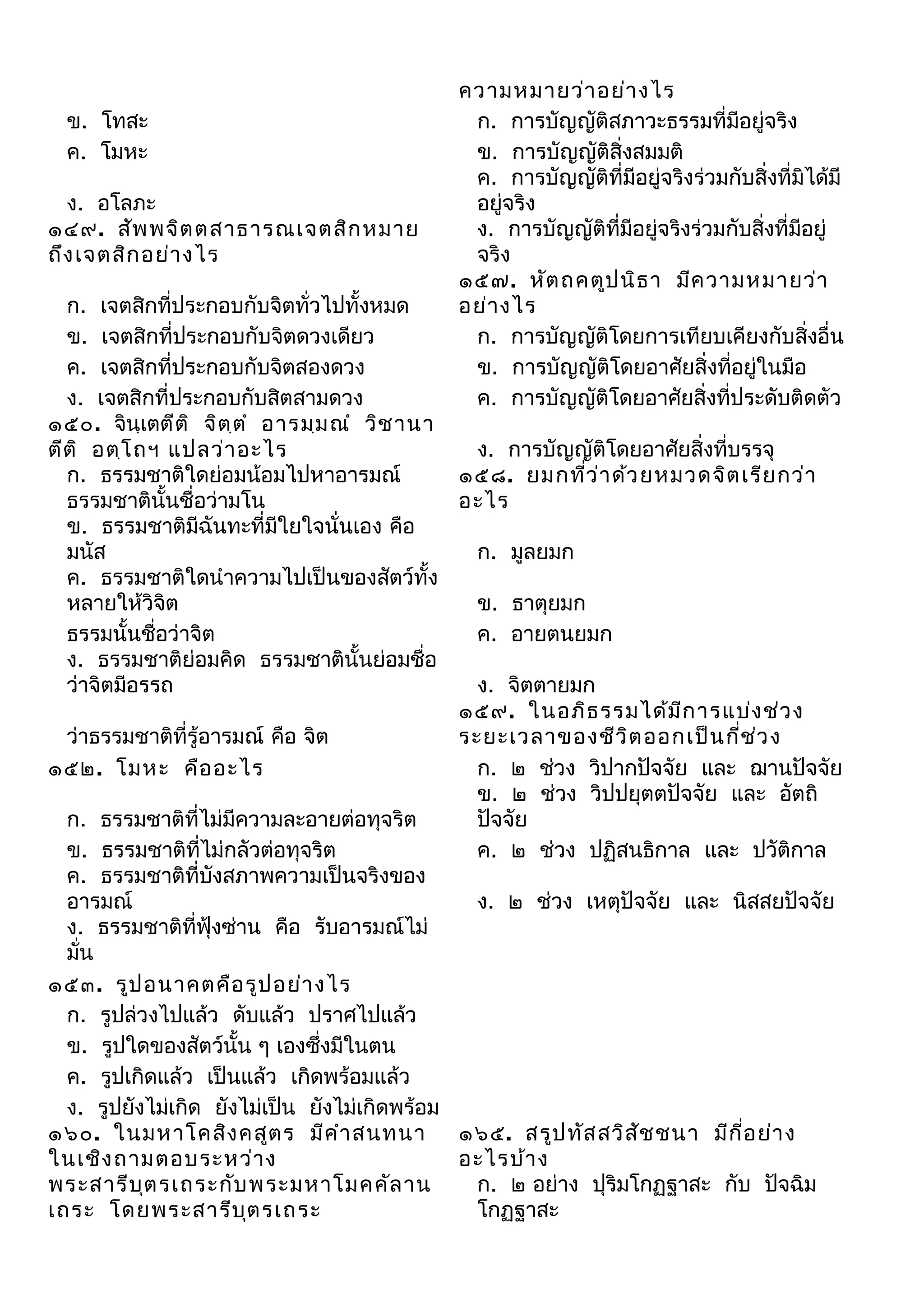 ข. โทสะ
ค. โมหะ
ง. อโลภะ
๑๔๙. สัพ พจิต ตสาธารณเจตสิก หมาย
ถึง เจตสิก อย่า งไร

ความหมายว่า อย่า งไร
ก. การบัญญัติสภาวะธรรมที่มีอยู่จริง
ข. การบัญญัติสิ่งสมมติ
ค. การบัญญัติที่มีอยู่จริงร่วมกับสิ่งที่มิได้มี
อยู่จริง
ง. การบัญญัติที่มีอยู่จริงร่วมกับสิ่งที่มีอยู่
จริง
๑๕๗. หัต ถคตูป นิธ า มีค วามหมายว่า
อย่า งไร
ก. การบัญญัติโดยการเทียบเคียงกับสิ่งอื่น
ข. การบัญญัติโดยอาศัยสิ่งที่อยู่ในมือ
ค. การบัญญัติโดยอาศัยสิ่งที่ประดับติดตัว

ก. เจตสิกที่ประกอบกับจิตทั่วไปทั้งหมด
ข. เจตสิกที่ประกอบกับจิตดวงเดียว
ค. เจตสิกที่ประกอบกับจิตสองดวง
ง. เจตสิกที่ประกอบกับสิตสามดวง
๑๕๐. จินฺเตตีต ิ จิต ต ำ อารมฺม ณำ วิช านา
ฺ
ง. การบัญญัติโดยอาศัยสิ่งที่บรรจุ
ตีต ิ อตฺโ ถฯ แปลว่า อะไร
ก. ธรรมชาติใดย่อมน้อมไปหาอารมณ์
๑๕๘. ยมกทีว ่า ด้ว ยหมวดจิต เรีย กว่า
่
ธรรมชาตินั้นชื่อว่ามโน
อะไร
ข. ธรรมชาติมีฉันทะที่มีใยใจนั่นเอง คือ
มนัส
ก. มูลยมก
ค. ธรรมชาติใดนำาความไปเป็นของสัตว์ทั้ง
หลายให้วิจต
ิ
ข. ธาตุยมก
ธรรมนั้นชื่อว่าจิต
ค. อายตนยมก
ง. ธรรมชาติย่อมคิด ธรรมชาตินั้นย่อมชื่อ
ว่าจิตมีอรรถ
ง. จิตตายมก
๑๕๙. ในอภิธ รรมได้ม ีก ารแบ่ง ช่ว ง
ว่าธรรมชาติที่รู้อารมณ์ คือ จิต
ระยะเวลาของชีว ิต ออกเป็น กี่ช ว ง
่
ก. ๒ ช่วง วิปากปัจจัย และ ฌานปัจจัย
๑๕๒. โมหะ คือ อะไร
ข. ๒ ช่วง วิปปยุตตปัจจัย และ อัตถิ
ก. ธรรมชาติที่ไม่มีความละอายต่อทุจริต
ปัจจัย
ข. ธรรมชาติที่ไม่กลัวต่อทุจริต
ค. ๒ ช่วง ปฏิสนธิกาล และ ปวัติกาล
ค. ธรรมชาติที่บังสภาพความเป็นจริงของ
อารมณ์
ง. ๒ ช่วง เหตุปัจจัย และ นิสสยปัจจัย
ง. ธรรมชาติที่ฟุ้งซ่าน คือ รับอารมณ์ไม่
มั่น
๑๕๓. รูป อนาคตคือ รูป อย่า งไร
ก. รูปล่วงไปแล้ว ดับแล้ว ปราศไปแล้ว
ข. รูปใดของสัตว์นั้น ๆ เองซึ่งมีในตน
ค. รูปเกิดแล้ว เป็นแล้ว เกิดพร้อมแล้ว
ง. รูปยังไม่เกิด ยังไม่เป็น ยังไม่เกิดพร้อม
๑๖๐. ในมหาโคสิง คสูต ร มีค ำา สนทนา
๑๖๕. สรูป ทัส สวิส ัช ชนา มีก ี่อ ย่า ง
ในเชิง ถามตอบระหว่า ง
อะไรบ้า ง
ก. ๒ อย่าง ปุริมโกฏฐาสะ กับ ปัจฉิม
พระสารีบ ต รเถระกับ พระมหาโมคคัล าน
ุ
โกฏฐาสะ
เถระ โดยพระสารีบ ุต รเถระ

 