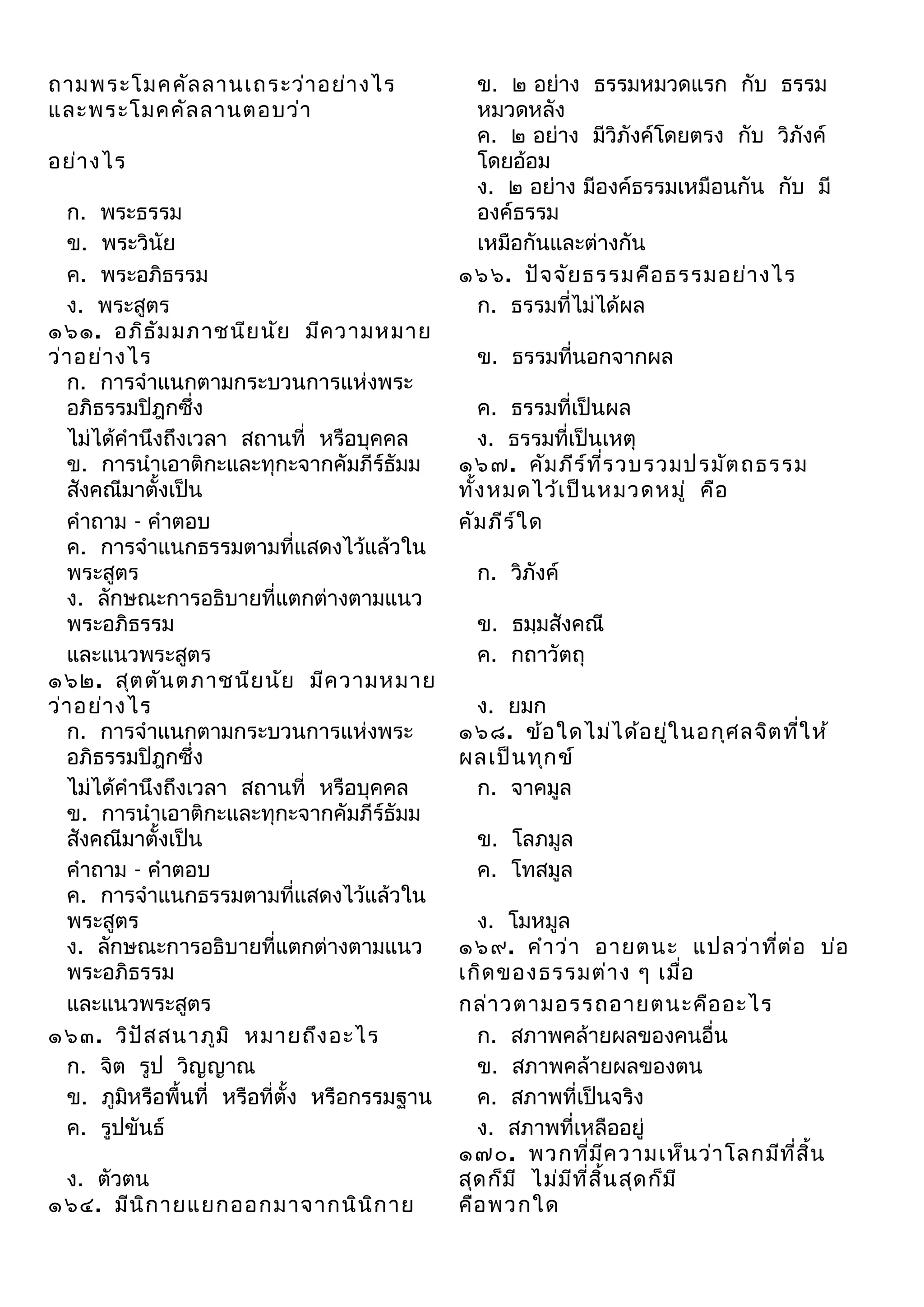 ถามพระโมคคัล ลานเถระว่า อย่า งไร
และพระโมคคัล ลานตอบว่า
อย่า งไร
ก. พระธรรม
ข. พระวินัย
ค. พระอภิธรรม
ง. พระสูตร
๑๖๑. อภิธ ัม มภาชนีย นัย มีค วามหมาย
ว่า อย่า งไร
ก. การจำาแนกตามกระบวนการแห่งพระ
อภิธรรมปิฎกซึ่ง
ไม่ได้คำานึงถึงเวลา สถานที่ หรือบุคคล
ข. การนำาเอาติกะและทุกะจากคัมภีร์ธัมม
สังคณีมาตั้งเป็น
คำาถาม - คำาตอบ
ค. การจำาแนกธรรมตามที่แสดงไว้แล้วใน
พระสูตร
ง. ลักษณะการอธิบายที่แตกต่างตามแนว
พระอภิธรรม
และแนวพระสูตร
๑๖๒. สุต ตัน ตภาชนีย นัย มีค วามหมาย
ว่า อย่า งไร
ก. การจำาแนกตามกระบวนการแห่งพระ
อภิธรรมปิฎกซึ่ง
ไม่ได้คำานึงถึงเวลา สถานที่ หรือบุคคล
ข. การนำาเอาติกะและทุกะจากคัมภีร์ธัมม
สังคณีมาตั้งเป็น
คำาถาม - คำาตอบ
ค. การจำาแนกธรรมตามที่แสดงไว้แล้วใน
พระสูตร
ง. ลักษณะการอธิบายที่แตกต่างตามแนว
พระอภิธรรม
และแนวพระสูตร
๑๖๓. วิป ัส สนาภูม ิ หมายถึง อะไร
ก. จิต รูป วิญญาณ
ข. ภูมหรือพื้นที่ หรือที่ตั้ง หรือกรรมฐาน
ิ
ค. รูปขันธ์
ง. ตัวตน
๑๖๔. มีน ิก ายแยกออกมาจากนิน ิก าย

ข. ๒ อย่าง ธรรมหมวดแรก กับ ธรรม
หมวดหลัง
ค. ๒ อย่าง มีวิภังค์โดยตรง กับ วิภังค์
โดยอ้อม
ง. ๒ อย่าง มีองค์ธรรมเหมือนกัน กับ มี
องค์ธรรม
เหมือกันและต่างกัน
๑๖๖. ปัจ จัย ธรรมคือ ธรรมอย่า งไร
ก. ธรรมที่ไม่ได้ผล
ข. ธรรมที่นอกจากผล
ค. ธรรมที่เป็นผล
ง. ธรรมที่เป็นเหตุ
๑๖๗. คัม ภีร ์ท ร วบรวมปรมัต ถธรรม
ี่
ทัง หมดไว้เ ป็น หมวดหมู่ คือ
้
คัม ภีร ์ใ ด
ก. วิภังค์
ข. ธมฺมสังคณี
ค. กถาวัตถุ
ง. ยมก
๑๖๘. ข้อ ใดไม่ไ ด้อ ยูใ นอกุศ ลจิต ทีใ ห้
่
่
ผลเป็น ทุก ข์
ก. จาคมูล
ข. โลภมูล
ค. โทสมูล
ง. โมหมูล
๑๖๙. คำา ว่า อายตนะ แปลว่า ทีต ่อ บ่อ
่
เกิด ของธรรมต่า ง ๆ เมื่อ
กล่า วตามอรรถอายตนะคือ อะไร
ก. สภาพคล้ายผลของคนอื่น
ข. สภาพคล้ายผลของตน
ค. สภาพที่เป็นจริง
ง. สภาพที่เหลืออยู่
๑๗๐. พวกที่ม ค วามเห็น ว่า โลกมีท ี่ส ิ้น
ี
สุด ก็ม ี ไม่ม ท ี่ส ิ้น สุด ก็ม ี
ี
คือ พวกใด

 