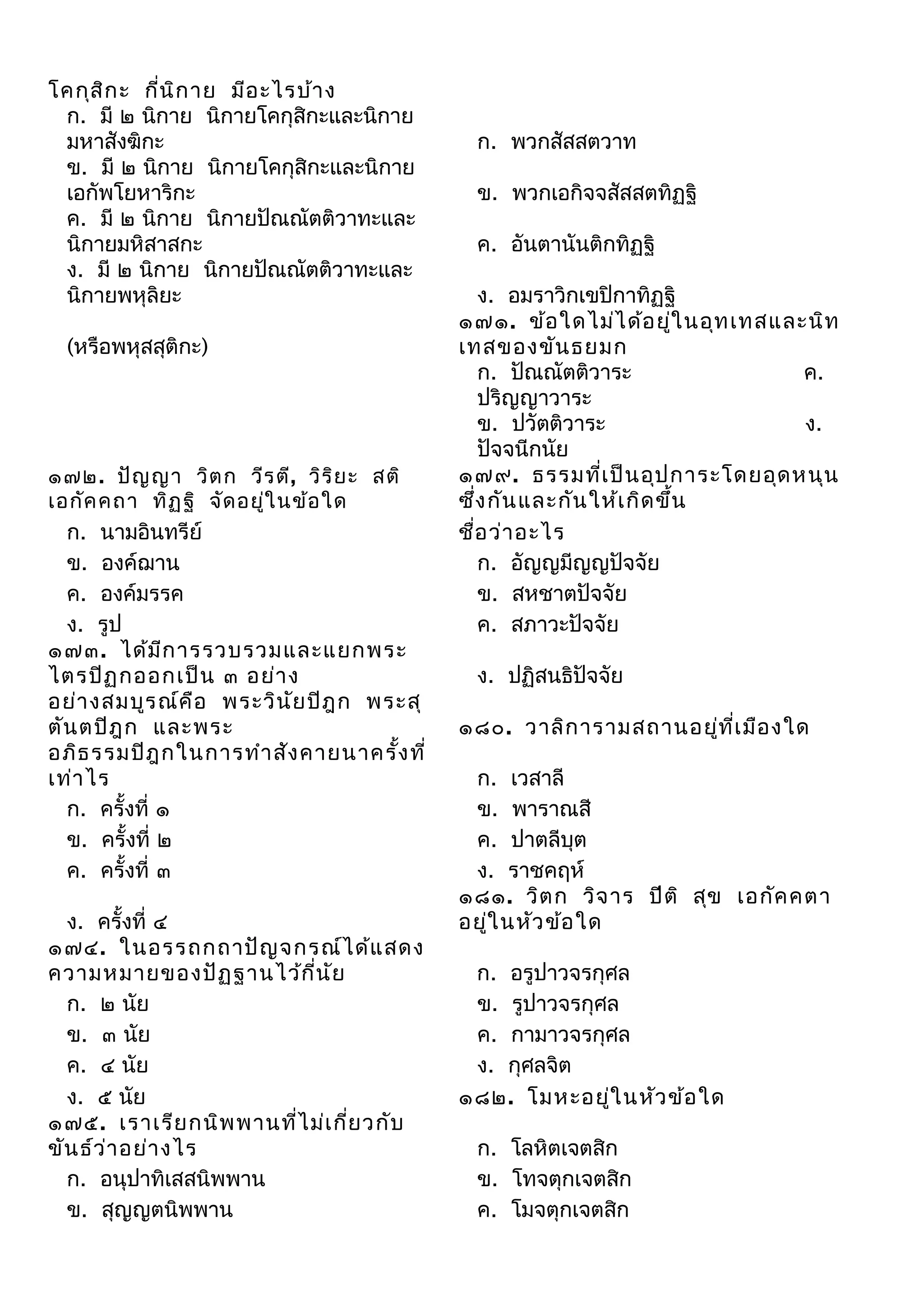 โคกุส ิก ะ กี่น ิก าย มีอ ะไรบ้า ง
ก. มี ๒ นิกาย นิกายโคกุสิกะและนิกาย
มหาสังฆิกะ
ข. มี ๒ นิกาย นิกายโคกุสิกะและนิกาย
เอกัพโยหาริกะ
ค. มี ๒ นิกาย นิกายปัณณัตติวาทะและ
นิกายมหิสาสกะ
ง. มี ๒ นิกาย นิกายปัณณัตติวาทะและ
นิกายพหุลิยะ
(หรือพหุสสุติกะ)

๑๗๒. ปัญ ญา วิต ก วีร ตี, วิร ิย ะ สติ
เอกัค คถา ทิฏ ฐิ จัด อยู่ใ นข้อ ใด
ก. นามอินทรีย์
ข. องค์ฌาน
ค. องค์มรรค
ง. รูป
๑๗๓. ได้ม ีก ารรวบรวมและแยกพระ
ไตรปิฏ กออกเป็น ๓ อย่า ง
อย่า งสมบูร ณ์ค ือ พระวิน ัย ปิฎ ก พระสุ
ตัน ตปิฎ ก และพระ
อภิธ รรมปิฎ กในการทำา สัง คายนาครัง ที่
้
เท่า ไร
ก. ครั้งที่ ๑
ข. ครั้งที่ ๒
ค. ครั้งที่ ๓

ง. ครั้งที่ ๔
๑๗๔. ในอรรถกถาปัญ จกรณ์ไ ด้แ สดง
ความหมายของปัฏ ฐานไว้ก ี่น ัย
ก. ๒ นัย
ข. ๓ นัย
ค. ๔ นัย
ง. ๕ นัย
๑๗๕. เราเรีย กนิพ พานที่ไ ม่เ กี่ย วกับ
ขัน ธ์ว า อย่า งไร
่
ก. อนุปาทิเสสนิพพาน
ข. สุญญตนิพพาน

ก. พวกสัสสตวาท
ข. พวกเอกิจจสัสสตทิฏฐิ
ค. อันตานันติกทิฏฐิ
ง. อมราวิกเขปิกาทิฏฐิ
๑๗๑. ข้อ ใดไม่ไ ด้อ ยูใ นอุท เทสและนิท
่
เทสของขัน ธยมก
ก. ปัณณัตติวาระ
ค.
ปริญญาวาระ
ข. ปวัตติวาระ
ง.
ปัจจนีกนัย
๑๗๙. ธรรมที่เ ป็น อุป การะโดยอุด หนุน
ซึง กัน และกัน ให้เ กิด ขึ้น
่
ชือ ว่า อะไร
่
ก. อัญญมีญญปัจจัย
ข. สหชาตปัจจัย
ค. สภาวะปัจจัย
ง. ปฏิสนธิปัจจัย
๑๘๐. วาลิก ารามสถานอยู่ท ี่เ มือ งใด
ก. เวสาลี
ข. พาราณสี
ค. ปาตลีบุต
ง. ราชคฤห์
๑๘๑. วิต ก วิจ าร ปีต ิ สุข เอกัค คตา
อยูใ นหัว ข้อ ใด
่
ก. อรูปาวจรกุศล
ข. รูปาวจรกุศล
ค. กามาวจรกุศล
ง. กุศลจิต
๑๘๒. โมหะอยู่ใ นหัว ข้อ ใด
ก. โลหิตเจตสิก
ข. โทจตุกเจตสิก
ค. โมจตุกเจตสิก

 