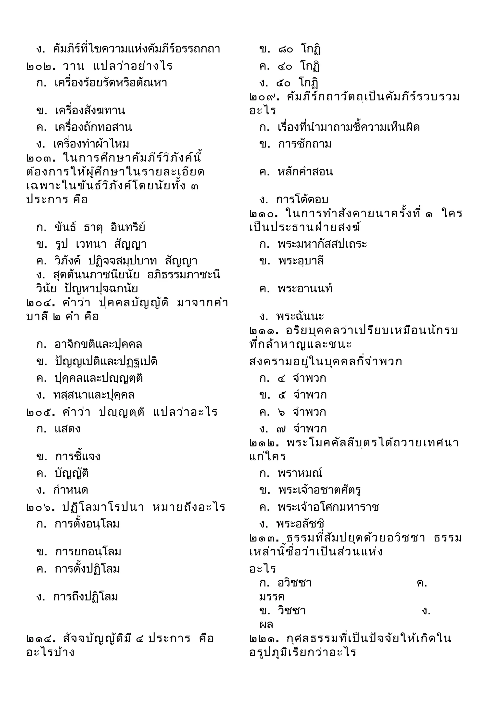 ง. คัมภีร์ที่ไขความแห่งคัมภีร์อรรถกถา
๒๐๒. วาน แปลว่า อย่า งไร
ก. เครื่องร้อยรัดหรือตัณหา
ข. เครื่องสังฆทาน
ค. เครื่องถักทอสาน
ง. เครื่องทำาผ้าไหม
๒๐๓. ในการศึก ษาคัม ภีร ว ิภ ง ค์น ี้
์ ั
ต้อ งการให้ผ ศ ึก ษาในรายละเอีย ด
ู้
เฉพาะในขัน ธ์ว ภ ัง ค์โ ดยนัย ทั้ง ๓
ิ
ประการ คือ
ก. ขันธ์ ธาตุ อินทรีย์
ข. รูป เวทนา สัญญา
ค. วิภังค์ ปฏิจจสมุปบาท สัญญา
ง. สุตตันนภาชนียนัย อภิธรรมภาชะนี
วินัย ปัญหาปุจฉกนัย
๒๐๔. คำา ว่า ปุค คลบัญ ญัต ิ มาจากคำา
บาลี ๒ คำา คือ
ก. อาจิกขติและปุคคล
ข. ปัญญเปติและปฏฐเปติ
ค. ปุคฺคลและปญฺญตฺติ
ง. ทสฺสนาและปุคฺคล
๒๐๕. คำา ว่า ปญฺญ ตฺต ิ แปลว่า อะไร
ก. แสดง
ข. การชี้แจง
ค. บัญญัติ
ง. กำาหนด
๒๐๖. ปฏิโ ลมาโรปนา หมายถึง อะไร
ก. การตั้งอนุโลม
ข. การยกอนุโลม
ค. การตั้งปฏิโลม
ง. การถึงปฏิโลม
๒๑๔. สัจ จบัญ ญัต ิม ี ๔ ประการ คือ
อะไรบ้า ง

ข. ๘๐ โกฏิ
ค. ๔๐ โกฏิ
ง. ๕๐ โกฏิ
๒๐๙. คัม ภีร ์ก ถาวัต ถุเ ป็น คัม ภีร ์ร วบรวม
อะไร
ก. เรื่องที่นำามาถามชี้ความเห็นผิด
ข. การซักถาม
ค. หลักคำาสอน
ง. การโต้ตอบ
๒๑๐. ในการทำา สัง คายนาครัง ที่ ๑ ใคร
้
เป็น ประธานฝ่า ยสงฆ์
ก. พระมหากัสสปเถระ
ข. พระอุบาลี
ค. พระอานนท์
ง. พระฉันนะ
๒๑๑. อริย บุค คลว่า เปรีย บเหมือ นนัก รบ
ทีก ล้า หาญและชนะ
่
สงครามอยู่ใ นบุค คลกี่จ ำา พวก
ก. ๔ จำาพวก
ข. ๕ จำาพวก
ค. ๖ จำาพวก
ง. ๗ จำาพวก
๒๑๒. พระโมคคัล ลีบ ต รได้ถ วายเทศนา
ุ
แก่ใ คร
ก. พราหมณ์
ข. พระเจ้าอชาตศัตรู
ค. พระเจ้าอโศกมหาราช
ง. พระอลัชชี
๒๑๓. ธรรมที่ส ัม ปยุต ด้ว ยอวิช ชา ธรรม
เหล่า นี้ช ื่อ ว่า เป็น ส่ว นแห่ง
อะไร
ก. อวิชชา
ค.
มรรค
ข. วิชชา
ง.
ผล
๒๒๑. กุศ ลธรรมที่เ ป็น ปัจ จัย ให้เ กิด ใน
อรูป ภูม ิเ รีย กว่า อะไร

 