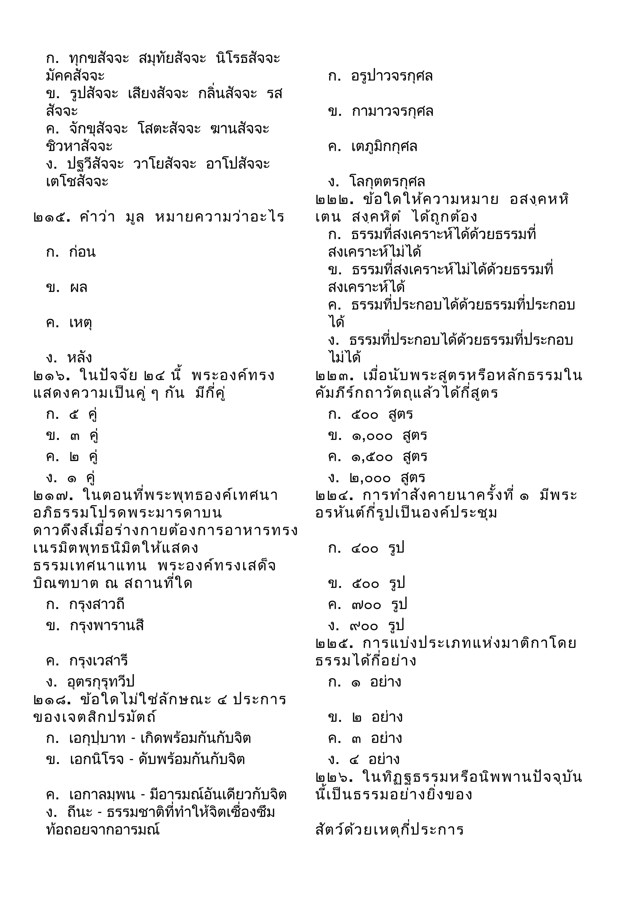 ก. ทุกขสัจจะ สมุทัยสัจจะ นิโรธสัจจะ
มัคคสัจจะ
ข. รูปสัจจะ เสียงสัจจะ กลิ่นสัจจะ รส
สัจจะ
ค. จักขุสัจจะ โสตะสัจจะ ฆานสัจจะ
ชิวหาสัจจะ
ง. ปฐวีสัจจะ วาโยสัจจะ อาโปสัจจะ
เตโชสัจจะ
๒๑๕. คำา ว่า มูล หมายความว่า อะไร
ก. ก่อน
ข. ผล
ค. เหตุ
ง. หลัง
๒๑๖. ในปัจ จัย ๒๔ นี้ พระองค์ท รง
แสดงความเป็น คู่ ๆ กัน มีก ี่ค ู่
ก. ๕ คู่
ข. ๓ คู่
ค. ๒ คู่
ง. ๑ คู่
๒๑๗. ในตอนที่พ ระพุท ธองค์เ ทศนา
อภิธ รรมโปรดพระมารดาบน
ดาวดึง ส์เ มื่อ ร่า งกายต้อ งการอาหารทรง
เนรมิต พุท ธนิม ิต ให้แ สดง
ธรรมเทศนาแทน พระองค์ท รงเสด็จ
บิณ ฑบาต ณ สถานทีใ ด
่
ก. กรุงสาวถี
ข. กรุงพารานสี
ค. กรุงเวสารี
ง. อุตรกุรุทวีป
๒๑๘. ข้อ ใดไม่ใ ช่ล ัก ษณะ ๔ ประการ
ของเจตสิก ปรมัต ถ์
ก. เอกุปฺบาท - เกิดพร้อมกันกับจิต
ข. เอกนิโรจ - ดับพร้อมกันกับจิต
ค. เอกาลมฺพน - มีอารมณ์อันเดียวกับจิต
ง. ถีนะ - ธรรมชาติที่ทำาให้จิตเซื่องซึม
ท้อถอยจากอารมณ์

ก. อรูปาวจรกุศล
ข. กามาวจรกุศล
ค. เตภูมิกกุศล
ง. โลกุตตรกุศล
๒๒๒. ข้อ ใดให้ค วามหมาย อสงฺค หหิ
เตน สงฺค หิต ำ ได้ถ ูก ต้อ ง
ก. ธรรมที่สงเคราะห์ได้ด้วยธรรมที่
สงเคราะห์ไม่ได้
ข. ธรรมที่สงเคราะห์ไม่ได้ด้วยธรรมที่
สงเคราะห์ได้
ค. ธรรมที่ประกอบได้ด้วยธรรมที่ประกอบ
ได้
ง. ธรรมที่ประกอบได้ด้วยธรรมที่ประกอบ
ไม่ได้
๒๒๓. เมื่อ นับ พระสูต รหรือ หลัก ธรรมใน
คัม ภีร ์ก ถาวัต ถุแ ล้ว ได้ก ี่ส ูต ร
ก. ๕๐๐ สูตร
ข. ๑,๐๐๐ สูตร
ค. ๑,๕๐๐ สูตร
ง. ๒,๐๐๐ สูตร
๒๒๔. การทำา สัง คายนาครั้ง ที่ ๑ มีพ ระ
อรหัน ต์ก ี่ร ูป เป็น องค์ป ระชุม
ก. ๔๐๐ รูป
ข. ๕๐๐ รูป
ค. ๗๐๐ รูป
ง. ๙๐๐ รูป
๒๒๕. การแบ่ง ประเภทแห่ง มาติก าโดย
ธรรมได้ก ี่อ ย่า ง
ก. ๑ อย่าง
ข. ๒ อย่าง
ค. ๓ อย่าง
ง. ๔ อย่าง
๒๒๖. ในทิฏ ฐธรรมหรือ นิพ พานปัจ จุบ ัน
นี้เ ป็น ธรรมอย่า งยิ่ง ของ
สัต ว์ด ว ยเหตุก ป ระการ
้
ี่

 