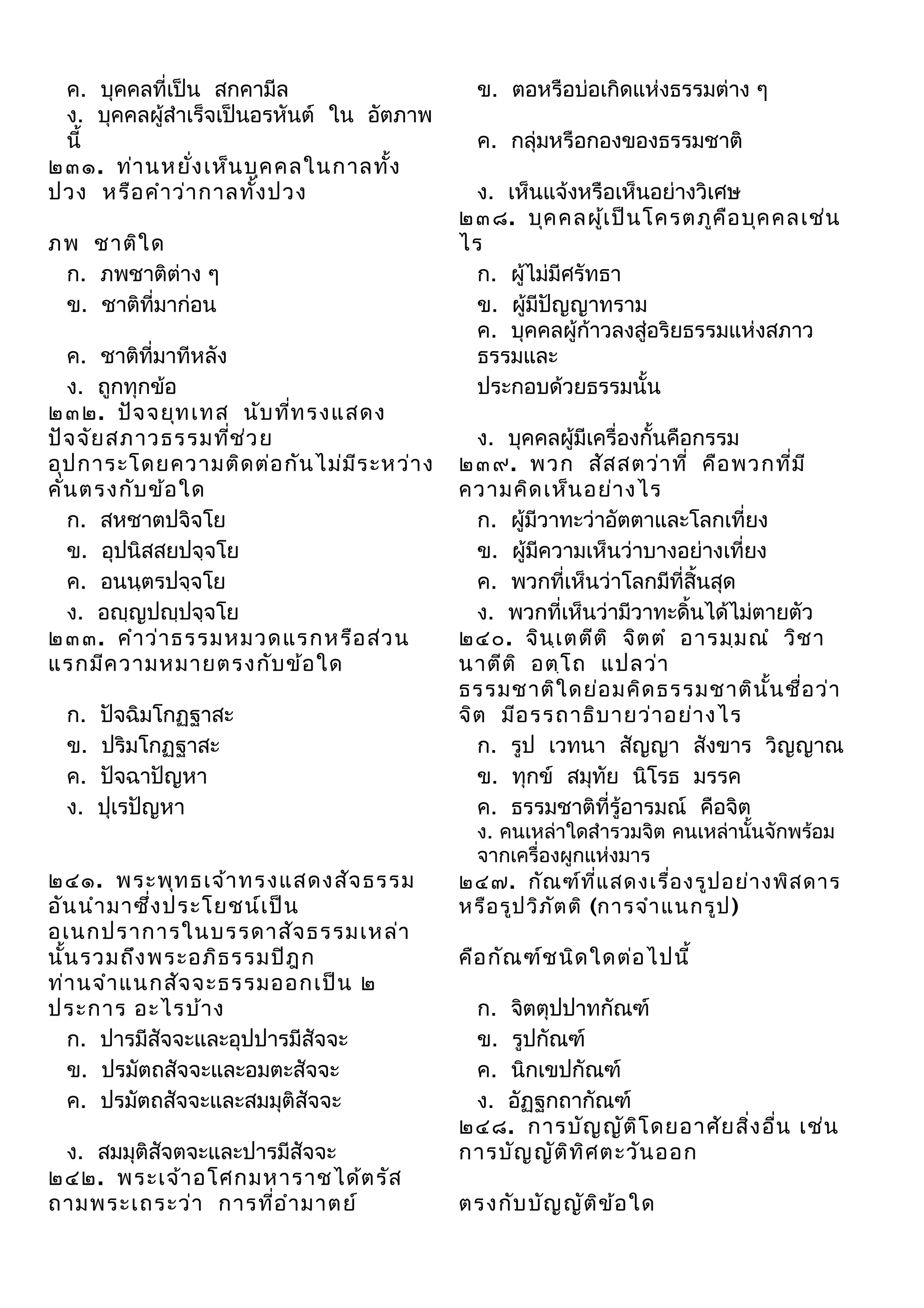 ค. บุคคลที่เป็น สกคามีล
ง. บุคคลผู้สำาเร็จเป็นอรหันต์ ใน อัตภาพ
นี้
๒๓๑. ท่า นหยัง เห็น บุค คลในกาลทัง
่
้
ปวง หรือ คำา ว่า กาลทั้ง ปวง
ภพ ชาติใ ด
ก. ภพชาติต่าง ๆ
ข. ชาติที่มาก่อน
ค. ชาติที่มาทีหลัง
ง. ถูกทุกข้อ
๒๓๒. ปัจ จยุท เทส นับ ทีท รงแสดง
่
ปัจ จัย สภาวธรรมทีช ่ว ย
่
อุป การะโดยความติด ต่อ กัน ไม่ม ีร ะหว่า ง
คั่น ตรงกับ ข้อ ใด
ก. สหชาตปจิจโย
ข. อุปนิสสยปจฺจโย
ค. อนนฺตรปจฺจโย
ง. อญฺญปญฺปจฺจโย
๒๓๓. คำา ว่า ธรรมหมวดแรกหรือ ส่ว น
แรกมีค วามหมายตรงกับ ข้อ ใด
ก.
ข.
ค.
ง.

ปัจฉิมโกฏฐาสะ
ปริมโกฏฐาสะ
ปัจฉาปัญหา
ปุเรปัญหา

๒๔๑. พระพุท ธเจ้า ทรงแสดงสัจ ธรรม
อัน นำา มาซึ่ง ประโยชน์เ ป็น
อเนกปราการในบรรดาสัจ ธรรมเหล่า
นั้น รวมถึง พระอภิธ รรมปิฎ ก
ท่า นจำา แนกสัจ จะธรรมออกเป็น ๒
ประการ อะไรบ้า ง
ก. ปารมีสัจจะและอุปปารมีสัจจะ
ข. ปรมัตถสัจจะและอมตะสัจจะ
ค. ปรมัตถสัจจะและสมมุติสัจจะ
ง. สมมุติสัจตจะและปารมีสัจจะ
๒๔๒. พระเจ้า อโศกมหาราชได้ต รัส
ถามพระเถระว่า การที่อ ำา มาตย์

ข. ตอหรือบ่อเกิดแห่งธรรมต่าง ๆ
ค. กลุ่มหรือกองของธรรมชาติ
ง. เห็นแจ้งหรือเห็นอย่างวิเศษ
๒๓๘. บุค คลผู้เ ป็น โครตภูค อ บุค คลเช่น
ื
ไร
ก. ผู้ไม่มีศรัทธา
ข. ผู้มีปัญญาทราม
ค. บุคคลผู้ก้าวลงสู่อริยธรรมแห่งสภาว
ธรรมและ
ประกอบด้วยธรรมนั้น
ง. บุคคลผู้มีเครื่องกั้นคือกรรม
๒๓๙. พวก สัส สตว่า ที่ คือ พวกที่ม ี
ความคิด เห็น อย่า งไร
ก. ผู้มีวาทะว่าอัตตาและโลกเที่ยง
ข. ผู้มีความเห็นว่าบางอย่างเที่ยง
ค. พวกที่เห็นว่าโลกมีที่สิ้นสุด
ง. พวกที่เห็นว่ามีวาทะดิ้นได้ไม่ตายตัว
๒๔๐. จิน ฺเ ตตีต ิ จิต ตำ อารมฺม ณำ วิช า
นาตีต ิ อตฺโ ถ แปลว่า
ธรรมชาติใ ดย่อ มคิด ธรรมชาติน ั้น ชื่อ ว่า
จิต มีอ รรถาธิบ ายว่า อย่า งไร
ก. รูป เวทนา สัญญา สังขาร วิญญาณ
ข. ทุกข์ สมุทัย นิโรธ มรรค
ค. ธรรมชาติที่รู้อารมณ์ คือจิต
ง. คนเหล่าใดสำารวมจิต คนเหล่านั้นจักพร้อม
จากเครื่องผูกแห่งมาร
๒๔๗. กัณ ฑ์ท ี่แ สดงเรื่อ งรูป อย่า งพิส ดาร
หรือ รูป วิภ ัต ติ (การจำา แนกรูป )

คือ กัณ ฑ์ช นิด ใดต่อ ไปนี้
ก. จิตตุปปาทกัณฑ์
ข. รูปกัณฑ์
ค. นิกเขปกัณฑ์
ง. อัฏฐกถากัณฑ์
๒๔๘. การบัญ ญัต โ ดยอาศัย สิ่ง อื่น เช่น
ิ
การบัญ ญัต ิท ศ ตะวัน ออก
ิ
ตรงกับ บัญ ญัต ข ้อ ใด
ิ

 