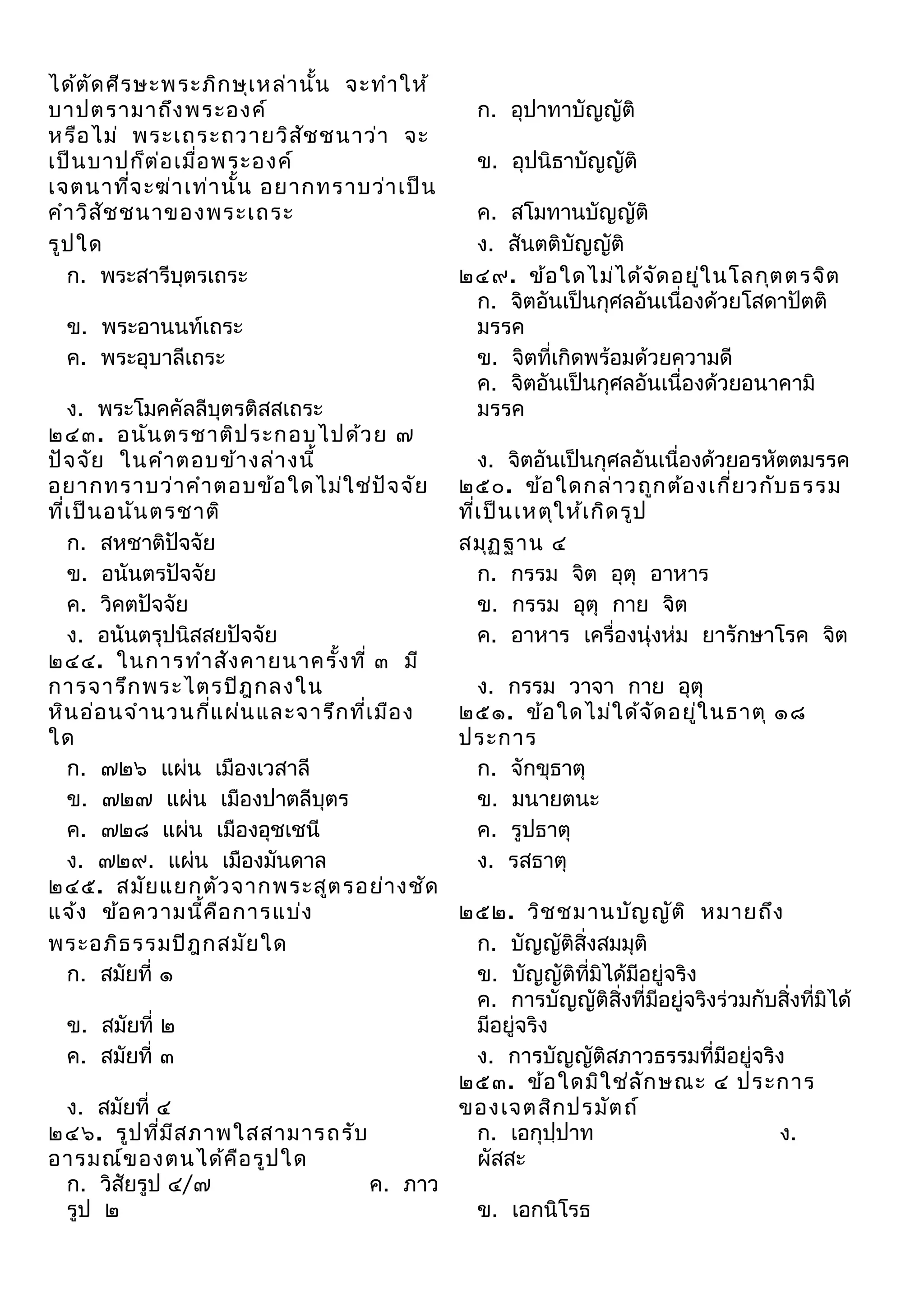 ได้ต ด ศีร ษะพระภิก ษุเ หล่า นั้น จะทำา ให้
ั
บาปตรามาถึง พระองค์
หรือ ไม่ พระเถระถวายวิส ช ชนาว่า จะ
ั
เป็น บาปก็ต ่อ เมื่อ พระองค์
เจตนาทีจ ะฆ่า เท่า นั้น อยากทราบว่า เป็น
่
คำา วิส ัช ชนาของพระเถระ
รูป ใด
ก. พระสารีบุตรเถระ
ข. พระอานนท์เถระ
ค. พระอุบาลีเถระ
ง. พระโมคคัลลีบุตรติสสเถระ
๒๔๓. อนัน ตรชาติป ระกอบไปด้ว ย ๗
ปัจ จัย ในคำา ตอบข้า งล่า งนี้
อยากทราบว่า คำา ตอบข้อ ใดไม่ใ ช่ป ัจ จัย
ที่เ ป็น อนัน ตรชาติ
ก. สหชาติปัจจัย
ข. อนันตรปัจจัย
ค. วิคตปัจจัย
ง. อนันตรุปนิสสยปัจจัย
๒๔๔. ในการทำา สัง คายนาครั้ง ที่ ๓ มี
การจารึก พระไตรปิฎ กลงใน
หิน อ่อ นจำา นวนกีแ ผ่น และจารึก ที่เ มือ ง
่
ใด
ก. ๗๒๖ แผ่น เมืองเวสาลี
ข. ๗๒๗ แผ่น เมืองปาตลีบุตร
ค. ๗๒๘ แผ่น เมืองอุชเชนี
ง. ๗๒๙. แผ่น เมืองมันดาล
๒๔๕. สมัย แยกตัว จากพระสูต รอย่า งชัด
แจ้ง ข้อ ความนี้ค ือ การแบ่ง
พระอภิธ รรมปิฎ กสมัย ใด
ก. สมัยที่ ๑
ข. สมัยที่ ๒
ค. สมัยที่ ๓
ง. สมัยที่ ๔
๒๔๖. รูป ที่ม ีส ภาพใสสามารถรับ
อารมณ์ข องตนได้ค ือ รูป ใด
ก. วิสัยรูป ๔/๗
ค. ภาว
รูป ๒

ก. อุปาทาบัญญัติ
ข. อุปนิธาบัญญัติ
ค. สโมทานบัญญัติ
ง. สันตติบัญญัติ
๒๔๙. ข้อ ใดไม่ไ ด้จ ด อยู่ใ นโลกุต ตรจิต
ั
ก. จิตอันเป็นกุศลอันเนื่องด้วยโสดาปัตติ
มรรค
ข. จิตที่เกิดพร้อมด้วยความดี
ค. จิตอันเป็นกุศลอันเนื่องด้วยอนาคามิ
มรรค
ง. จิตอันเป็นกุศลอันเนื่องด้วยอรหัตตมรรค
๒๕๐. ข้อ ใดกล่า วถูก ต้อ งเกี่ย วกับ ธรรม
ทีเ ป็น เหตุใ ห้เ กิด รูป
่
สมุฏ ฐาน ๔
ก. กรรม จิต อุตุ อาหาร
ข. กรรม อุตุ กาย จิต
ค. อาหาร เครื่องนุ่งห่ม ยารักษาโรค จิต
ง. กรรม วาจา กาย อุตุ
๒๕๑. ข้อ ใดไม่ใ ด้จ ด อยู่ใ นธาตุ ๑๘
ั
ประการ
ก. จักขุธาตุ
ข. มนายตนะ
ค. รูปธาตุ
ง. รสธาตุ
๒๕๒. วิช ชมานบัญ ญัต ิ หมายถึง
ก. บัญญัติสิ่งสมมุติ
ข. บัญญัติที่มิได้มีอยู่จริง
ค. การบัญญัติสิ่งที่มีอยู่จริงร่วมกับสิ่งที่มิได้
มีอยู่จริง
ง. การบัญญัติสภาวธรรมที่มีอยู่จริง
๒๕๓. ข้อ ใดมิใ ช่ล ัก ษณะ ๔ ประการ
ของเจตสิก ปรมัต ถ์
ก. เอกุปฺปาท
ง.
ผัสสะ
ข. เอกนิโรธ

 