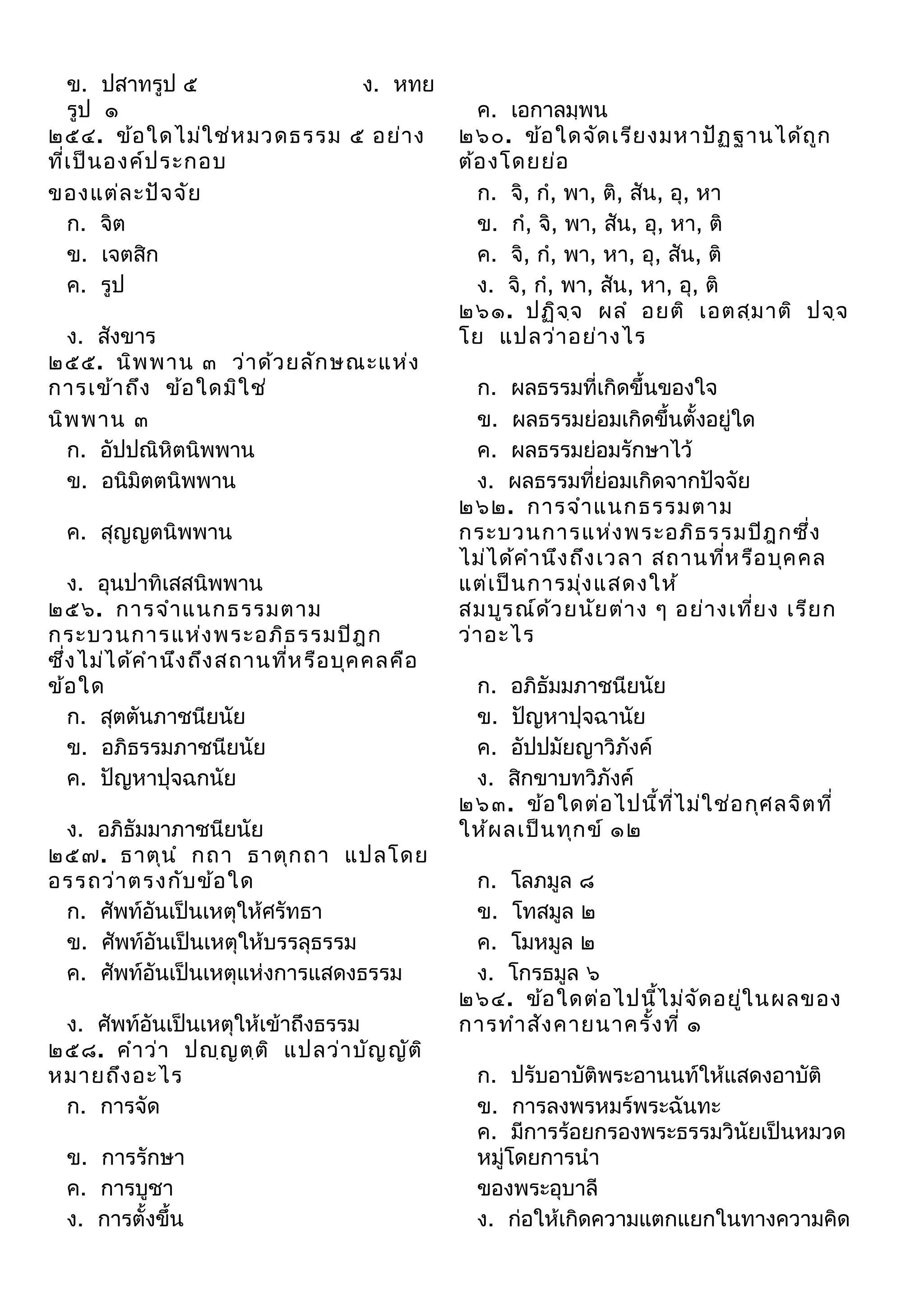ข. ปสาทรูป ๕
ง. หทย
รูป ๑
๒๕๔. ข้อ ใดไม่ใ ช่ห มวดธรรม ๕ อย่า ง
ที่เ ป็น องค์ป ระกอบ
ของแต่ล ะปัจ จัย
ก. จิต
ข. เจตสิก
ค. รูป
ง. สังขาร
๒๕๕. นิพ พาน ๓ ว่า ด้ว ยลัก ษณะแห่ง
การเข้า ถึง ข้อ ใดมิใ ช่
นิพ พาน ๓
ก. อัปปณิหิตนิพพาน
ข. อนิมิตตนิพพาน
ค. สุญญตนิพพาน
ง. อุนปาทิเสสนิพพาน
๒๕๖. การจํา แนกธรรมตาม
กระบวนการแห่ง พระอภิธ รรมปิฎ ก
ซึ่ง ไม่ไ ด้ค ํา นึง ถึง สถานทีห รือ บุค คลคือ
่
ข้อ ใด
ก. สุตตันภาชนียนัย
ข. อภิธรรมภาชนียนัย
ค. ปัญหาปุจฉกนัย
ง. อภิธัมมาภาชนียนัย
๒๕๗. ธาตุน ํ กถา ธาตุก ถา แปลโดย
อรรถว่า ตรงกับ ข้อ ใด
ก. ศัพท์อันเป็นเหตุให้ศรัทธา
ข. ศัพท์อันเป็นเหตุให้บรรลุธรรม
ค. ศัพท์อันเป็นเหตุแห่งการแสดงธรรม
ง. ศัพท์อันเป็นเหตุให้เข้าถึงธรรม
๒๕๘. คํา ว่า ปญฺญ ตฺต ิ แปลว่า บัญ ญัต ิ
หมายถึง อะไร
ก. การจัด
ข. การรักษา
ค. การบูชา
ง. การตั้งขึ้น

ค. เอกาลมฺพน
๒๖๐. ข้อ ใดจัด เรีย งมหาปัฏ ฐานได้ถ ูก
ต้อ งโดยย่อ
ก. จิ, กํ, พา, ติ, สัน, อุ, หา
ข. กํ, จิ, พา, สัน, อุ, หา, ติ
ค. จิ, กํ, พา, หา, อุ, สัน, ติ
ง. จิ, กํ, พา, สัน, หา, อุ, ติ
๒๖๑. ปฏิจ จ ผลํ อยติ เอตสฺม าติ ปจฺจ
ฺ
โย แปลว่า อย่า งไร
ก. ผลธรรมที่เกิดขึ้นของใจ
ข. ผลธรรมย่อมเกิดขึ้นตั้งอยู่ใด
ค. ผลธรรมย่อมรักษาไว้
ง. ผลธรรมที่ย่อมเกิดจากปัจจัย
๒๖๒. การจํา แนกธรรมตาม
กระบวนการแห่ง พระอภิธ รรมปิฎ กซึ่ง
ไม่ไ ด้ค ํา นึง ถึง เวลา สถานทีห รือ บุค คล
่
แต่เ ป็น การมุ่ง แสดงให้
สมบูร ณ์ด ว ยนัย ต่า ง ๆ อย่า งเที่ย ง เรีย ก
้
ว่า อะไร
ก. อภิธัมมภาชนียนัย
ข. ปัญหาปุจฉานัย
ค. อัปปมัยญาวิภังค์
ง. สิกขาบทวิภังค์
๒๖๓. ข้อ ใดต่อ ไปนี้ท ไ ม่ใ ช่อ กุศ ลจิต ที่
ี่
ให้ผ ลเป็น ทุก ข์ ๑๒
ก. โลภมูล ๘
ข. โทสมูล ๒
ค. โมหมูล ๒
ง. โกรธมูล ๖
๒๖๔. ข้อ ใดต่อ ไปนี้ไ ม่จ ัด อยูใ นผลของ
่
การทํา สัง คายนาครัง ที่ ๑
้
ก. ปรับอาบัติพระอานนท์ให้แสดงอาบัติ
ข. การลงพรหมร์พระฉันทะ
ค. มีการร้อยกรองพระธรรมวินัยเป็นหมวด
หมู่โดยการนํา
ของพระอุบาลี
ง. ก่อให้เกิดความแตกแยกในทางความคิด

 