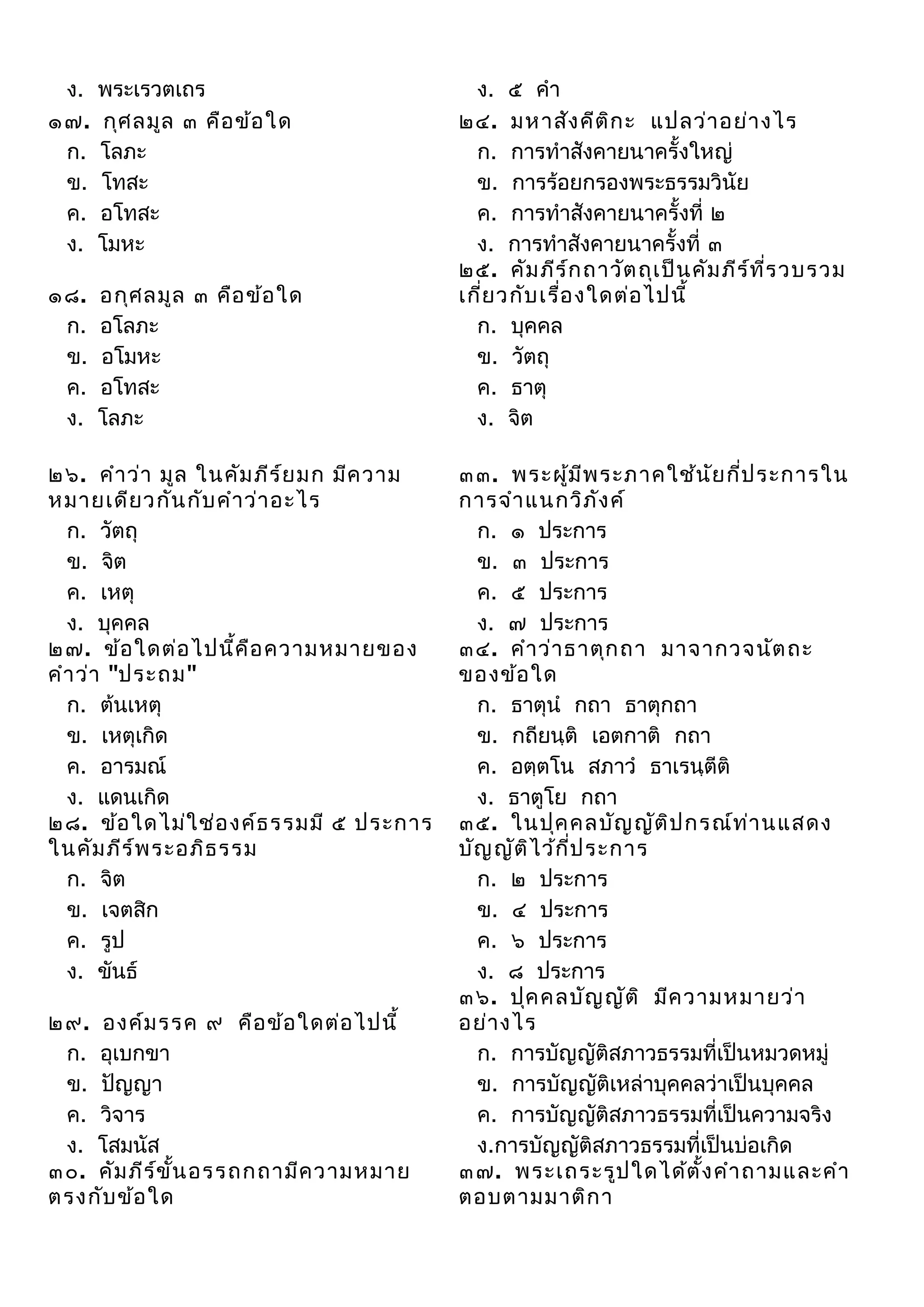 ง.
๑๗.
ก.
ข.
ค.
ง.

พระเรวตเถร
กุศ ลมูล ๓ คือ ข้อ ใด
โลภะ
โทสะ
อโทสะ
โมหะ

๑๘.
ก.
ข.
ค.
ง.

อกุศ ลมูล ๓ คือ ข้อ ใด
อโลภะ
อโมหะ
อโทสะ
โลภะ

๒๖. คำา ว่า มูล ในคัม ภีร ์ย มก มีค วาม
หมายเดีย วกัน กับ คำา ว่า อะไร
ก. วัตถุ
ข. จิต
ค. เหตุ
ง. บุคคล
๒๗. ข้อ ใดต่อ ไปนี้ค ือ ความหมายของ
คำา ว่า "ประถม"
ก. ต้นเหตุ
ข. เหตุเกิด
ค. อารมณ์
ง. แดนเกิด
๒๘. ข้อ ใดไม่ใ ช่อ งค์ธ รรมมี ๕ ประการ
ในคัม ภีร ์พ ระอภิธ รรม
ก. จิต
ข. เจตสิก
ค. รูป
ง. ขันธ์
๒๙. องค์ม รรค ๙ คือ ข้อ ใดต่อ ไปนี้
ก. อุเบกขา
ข. ปัญญา
ค. วิจาร
ง. โสมนัส
๓๐. คัม ภีร ข ั้น อรรถกถามีค วามหมาย
์
ตรงกับ ข้อ ใด

ง. ๕ คำา
๒๔. มหาสัง คีต ก ะ แปลว่า อย่า งไร
ิ
ก. การทำาสังคายนาครั้งใหญ่
ข. การร้อยกรองพระธรรมวินัย
ค. การทำาสังคายนาครั้งที่ ๒
ง. การทำาสังคายนาครั้งที่ ๓
๒๕. คัม ภีร ์ก ถาวัต ถุเ ป็น คัม ภีร ท ี่ร วบรวม
์
เกี่ย วกับ เรือ งใดต่อ ไปนี้
่
ก. บุคคล
ข. วัตถุ
ค. ธาตุ
ง. จิต
๓๓. พระผู้ม ีพ ระภาคใช้น ัย กี่ป ระการใน
การจำา แนกวิภ ง ค์
ั
ก. ๑ ประการ
ข. ๓ ประการ
ค. ๕ ประการ
ง. ๗ ประการ
๓๔. คำา ว่า ธาตุก ถา มาจากวจนัต ถะ
ของข้อ ใด
ก. ธาตุนำ กถา ธาตุกถา
ข. กถียนฺติ เอตกาติ กถา
ค. อตฺตโน สภาวำ ธาเรนฺตีติ
ง. ธาตูโย กถา
๓๕. ในปุค คลบัญ ญัต ิป กรณ์ท ่า นแสดง
บัญ ญัต ิไ ว้ก ี่ป ระการ
ก. ๒ ประการ
ข. ๔ ประการ
ค. ๖ ประการ
ง. ๘ ประการ
๓๖. ปุค คลบัญ ญัต ิ มีค วามหมายว่า
อย่า งไร
ก. การบัญญัติสภาวธรรมที่เป็นหมวดหมู่
ข. การบัญญัติเหล่าบุคคลว่าเป็นบุคคล
ค. การบัญญัติสภาวธรรมที่เป็นความจริง
ง.การบัญญัติสภาวธรรมที่เป็นบ่อเกิด
๓๗. พระเถระรูป ใดได้ต ั้ง คำา ถามและคำา
ตอบตามมาติก า

 