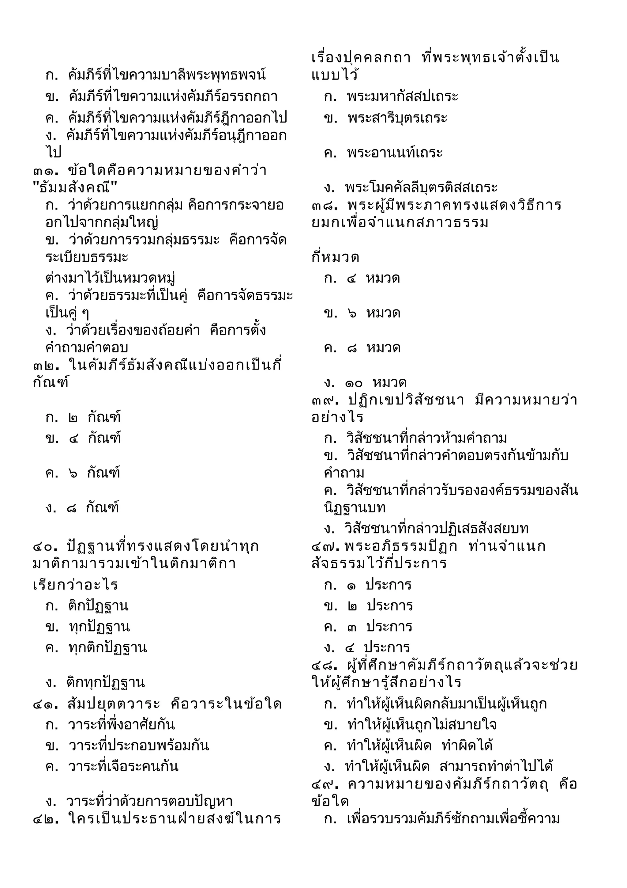 ก. คัมภีร์ที่ไขความบาลีพระพุทธพจน์
ข. คัมภีร์ที่ไขความแห่งคัมภีร์อรรถกถา
ค. คัมภีร์ที่ไขความแห่งคัมภีร์ฎีกาออกไป
ง. คัมภีร์ที่ไขความแห่งคัมภีร์อนุฎีกาออก
ไป
๓๑. ข้อ ใดคือ ความหมายของคำา ว่า
"ธัม มสัง คณี"
ก. ว่าด้วยการแยกกลุ่ม คือการกระจายอ
อกไปจากกลุ่มใหญ่
ข. ว่าด้วยการรวมกลุ่มธรรมะ คือการจัด
ระเบียบธรรมะ
ต่างมาไว้เป็นหมวดหมู่
ค. ว่าด้วยธรรมะที่เป็นคู่ คือการจัดธรรมะ
เป็นคู่ ๆ
ง. ว่าด้วยเรื่องของถ้อยคำา คือการตั้ง
คำาถามคำาตอบ
๓๒. ในคัม ภีร ธ ัม สัง คณีแ บ่ง ออกเป็น กี่
์
กัณ ฑ์
ก. ๒ กัณฑ์
ข. ๔ กัณฑ์
ค. ๖ กัณฑ์
ง. ๘ กัณฑ์
๔๐. ปัฏ ฐานทีท รงแสดงโดยนำา ทุก
่
มาติก ามารวมเข้า ในติก มาติก า
เรีย กว่า อะไร
ก. ติกปัฏฐาน
ข. ทุกปัฏฐาน
ค. ทุกติกปัฏฐาน
ง.
๔๑.
ก.
ข.
ค.

ติกทุกปัฏฐาน
สัม ปยุต ตวาระ คือ วาระในข้อ ใด
วาระที่พึ่งอาศัยกัน
วาระที่ประกอบพร้อมกัน
วาระที่เจือระคนกัน

ง. วาระที่ว่าด้วยการตอบปัญหา
๔๒. ใครเป็น ประธานฝ่า ยสงฆ์ใ นการ

เรือ งปุค คลกถา ที่พ ระพุท ธเจ้า ตัง เป็น
่
้
แบบไว้
ก. พระมหากัสสปเถระ
ข. พระสารีบุตรเถระ
ค. พระอานนท์เถระ
ง. พระโมคคัลลีบุตรติสสเถระ
๓๘. พระผู้ม ีพ ระภาคทรงแสดงวิธ ีก าร
ยมกเพื่อ จำา แนกสภาวธรรม
กีห มวด
่
ก. ๔ หมวด
ข. ๖ หมวด
ค. ๘ หมวด
ง. ๑๐ หมวด
๓๙. ปฏิก เขปวิส ัช ชนา มีค วามหมายว่า
อย่า งไร
ก. วิสัชชนาที่กล่าวห้ามคำาถาม
ข. วิสัชชนาที่กล่าวคำาตอบตรงกันข้ามกับ
คำาถาม
ค. วิสัชชนาที่กล่าวรับรององค์ธรรมของสัน
นิฏฐานบท
ง. วิสัชชนาที่กล่าวปฏิเสธสังสยบท
๔๗. พระอภิธ รรมปิฏ ก ท่า นจำา แนก
สัจ ธรรมไว้ก ป ระการ
ี่
ก. ๑ ประการ
ข. ๒ ประการ
ค. ๓ ประการ
ง. ๔ ประการ
๔๘. ผู้ท ศ ึก ษาคัม ภีร ์ก ถาวัต ถุแ ล้ว จะช่ว ย
ี่
ให้ผ ศ ึก ษารู้ส ึก อย่า งไร
ู้
ก. ทำาให้ผู้เห็นผิดกลับมาเป็นผู้เห็นถูก
ข. ทำาให้ผู้เห็นถูกไม่สบายใจ
ค. ทำาให้ผู้เห็นผิด ทำาผิดได้
ง. ทำาให้ผู้เห็นผิด สามารถทำาต่าไปได้
๔๙. ความหมายของคัม ภีร ์ก ถาวัต ถุ คือ
ข้อ ใด
ก. เพื่อรวบรวมคัมภีร์ซักถามเพื่อชี้ความ

 