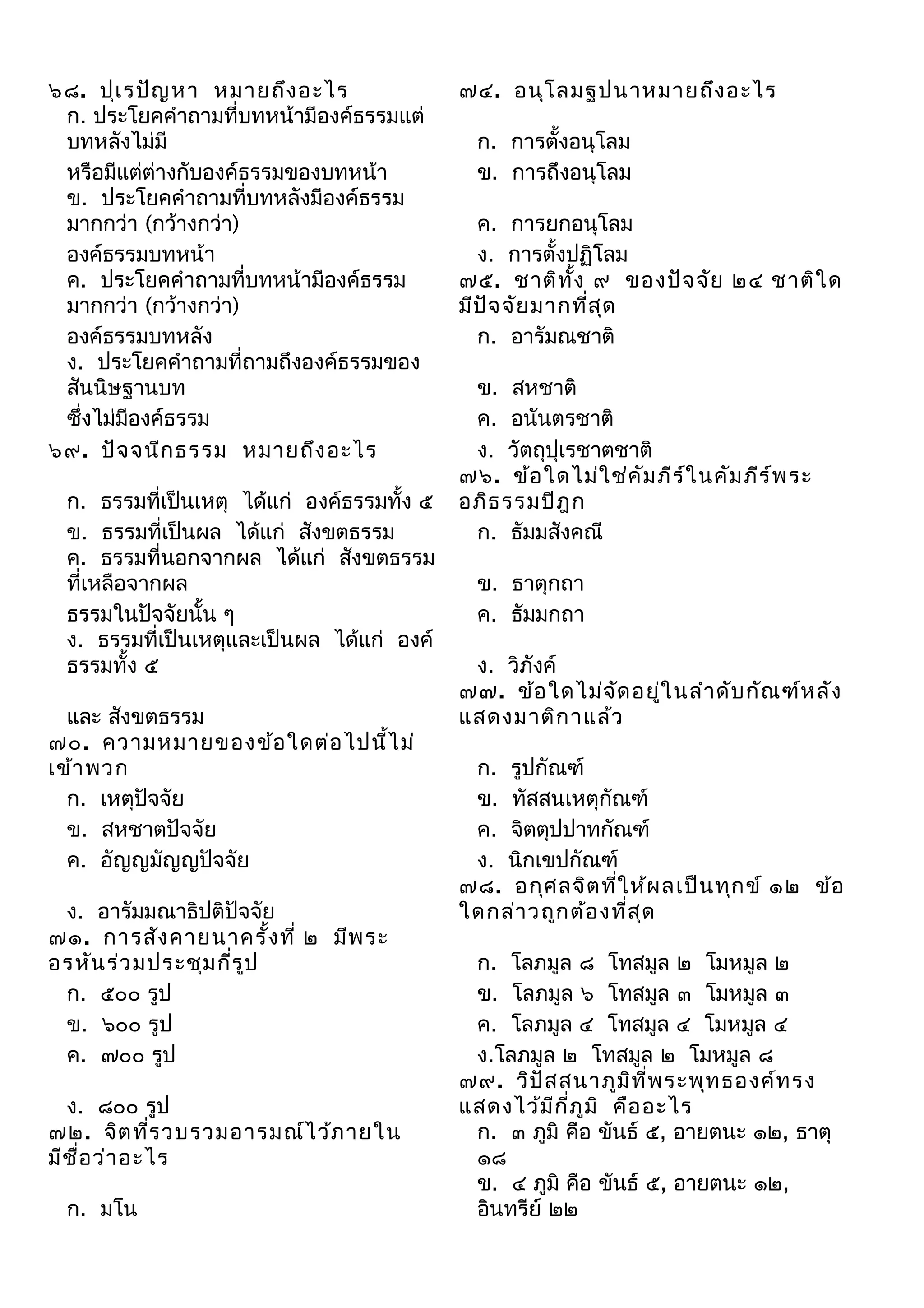 ๖๘. ปุเ รปัญ หา หมายถึง อะไร
ก. ประโยคคำาถามที่บทหน้ามีองค์ธรรมแต่
บทหลังไม่มี
หรือมีแต่ต่างกับองค์ธรรมของบทหน้า
ข. ประโยคคำาถามที่บทหลังมีองค์ธรรม
มากกว่า (กว้างกว่า)
องค์ธรรมบทหน้า
ค. ประโยคคำาถามที่บทหน้ามีองค์ธรรม
มากกว่า (กว้างกว่า)
องค์ธรรมบทหลัง
ง. ประโยคคำาถามที่ถามถึงองค์ธรรมของ
สันนิษฐานบท
ซึ่งไม่มีองค์ธรรม
๖๙. ปัจ จนีก ธรรม หมายถึง อะไร
ก. ธรรมที่เป็นเหตุ ได้แก่ องค์ธรรมทั้ง ๕
ข. ธรรมที่เป็นผล ได้แก่ สังขตธรรม
ค. ธรรมที่นอกจากผล ได้แก่ สังขตธรรม
ที่เหลือจากผล
ธรรมในปัจจัยนั้น ๆ
ง. ธรรมที่เป็นเหตุและเป็นผล ได้แก่ องค์
ธรรมทั้ง ๕
และ สังขตธรรม
๗๐. ความหมายของข้อ ใดต่อ ไปนี้ไ ม่
เข้า พวก
ก. เหตุปัจจัย
ข. สหชาตปัจจัย
ค. อัญญมัญญปัจจัย
ง. อารัมมณาธิปติปัจจัย
๗๑. การสัง คายนาครั้ง ที่ ๒ มีพ ระ
อรหัน ร่ว มประชุม กีร ูป
่
ก. ๕๐๐ รูป
ข. ๖๐๐ รูป
ค. ๗๐๐ รูป
ง. ๘๐๐ รูป
๗๒. จิต ที่ร วบรวมอารมณ์ไ ว้ภ ายใน
มีช ื่อ ว่า อะไร
ก. มโน

๗๔. อนุโ ลมฐปนาหมายถึง อะไร
ก. การตั้งอนุโลม
ข. การถึงอนุโลม
ค. การยกอนุโลม
ง. การตั้งปฏิโลม
๗๕. ชาติท ง ๙ ของปัจ จัย ๒๔ ชาติใ ด
ั้
มีป จ จัย มากที่ส ุด
ั
ก. อารัมณชาติ
ข. สหชาติ
ค. อนันตรชาติ
ง. วัตถุปุเรชาตชาติ
๗๖. ข้อ ใดไม่ใ ช่ค ัม ภีร ์ใ นคัม ภีร ์พ ระ
อภิธ รรมปิฎ ก
ก. ธัมมสังคณี
ข. ธาตุกถา
ค. ธัมมกถา
ง. วิภังค์
๗๗. ข้อ ใดไม่จ ด อยู่ใ นลำา ดับ กัณ ฑ์ห ลัง
ั
แสดงมาติก าแล้ว
ก. รูปกัณฑ์
ข. ทัสสนเหตุกัณฑ์
ค. จิตตุปปาทกัณฑ์
ง. นิกเขปกัณฑ์
๗๘. อกุศ ลจิต ที่ใ ห้ผ ลเป็น ทุก ข์ ๑๒ ข้อ
ใดกล่า วถูก ต้อ งที่ส ุด
ก. โลภมูล ๘ โทสมูล ๒ โมหมูล ๒
ข. โลภมูล ๖ โทสมูล ๓ โมหมูล ๓
ค. โลภมูล ๔ โทสมูล ๔ โมหมูล ๔
ง.โลภมูล ๒ โทสมูล ๒ โมหมูล ๘
๗๙. วิป ัส สนาภูม ิท ี่พ ระพุท ธองค์ท รง
แสดงไว้ม ีก ภ ูม ิ คือ อะไร
ี่
ก. ๓ ภูมิ คือ ขันธ์ ๕, อายตนะ ๑๒, ธาตุ
๑๘
ข. ๔ ภูมิ คือ ขันธ์ ๕, อายตนะ ๑๒,
อินทรีย์ ๒๒

 