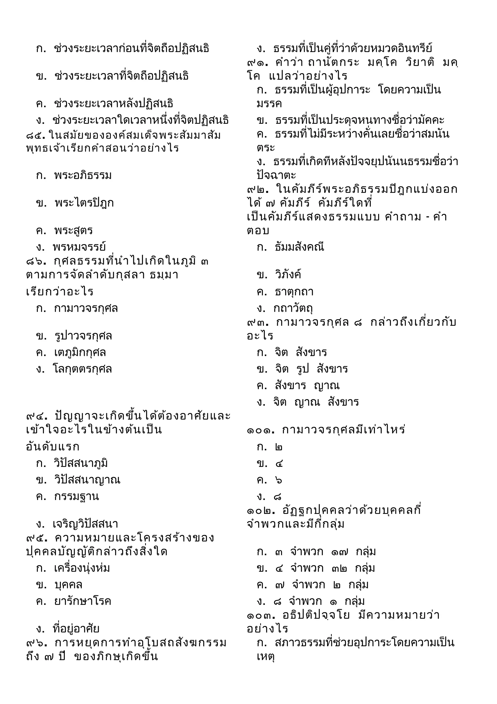 ก. ช่วงระยะเวลาก่อนที่จิตถือปฏิสนธิ
ข. ช่วงระยะเวลาที่จิตถือปฏิสนธิ
ค. ช่วงระยะเวลาหลังปฏิสนธิ
ง. ช่วงระยะเวลาใดเวลาหนึ่งที่จิตปฏิสนธิ
๘๕. ในสมัย ขององค์ส มเด็จ พระสัม มาสัม
พุท ธเจ้า เรีย กคำา สอนว่า อย่า งไร

ก. พระอภิธรรม
ข. พระไตรปิฎก
ค. พระสูตร
ง. พรหมจรรย์
๘๖. กุศ ลธรรมที่น ำา ไปเกิด ในภูม ิ ๓
ตามการจัด ลำา ดับ กุส ลา ธมฺม า
เรีย กว่า อะไร
ก. กามาวจรกุศล
ข. รูปาวจรกุศล
ค. เตภูมิกกุศล
ง. โลกุตตรกุศล

๙๔. ปัญ ญาจะเกิด ขึน ได้ต ้อ งอาศัย และ
้
เข้า ใจอะไรในข้า งต้น เป็น
อัน ดับ แรก
ก. วิปัสสนาภูมิ
ข. วิปัสสนาญาณ
ค. กรรมฐาน
ง. เจริญวิปัสสนา
๙๕. ความหมายและโครงสร้า งของ
ปุค คลบัญ ญัต ิก ล่า วถึง สิง ใด
่
ก. เครื่องนุ่งห่ม
ข. บุคคล
ค. ยารักษาโรค
ง. ที่อยู่อาศัย
๙๖. การหยุด การทำา อุโ บสถสัง ฆกรรม
ถึง ๗ ปี ของภิก ษุเ กิด ขึน
้

ง. ธรรมที่เป็นคู่ที่ว่าด้วยหมวดอินทรีย์
๙๑. คำา ว่า ถานัต กระ มคฺโ ค วิย าติ มคฺ
โค แปลว่า อย่า งไร
ก. ธรรมที่เป็นผู้อุปการะ โดยความเป็น
มรรค
ข. ธรรมที่เป็นประดุจหนทางชื่อว่ามัคคะ
ค. ธรรมที่ไม่มีระหว่างคั่นเลยชื่อว่าสมนัน
ตระ
ง. ธรรมที่เกิดทีหลังปัจจยุปนันนธรรมชื่อว่า
ปัจฉาตะ
๙๒. ในคัม ภีร ์พ ระอภิธ รรมปิฎ กแบ่ง ออก
ได้ ๗ คัม ภีร ์ คัม ภีร ์ใ ดที่
เป็น คัม ภีร ์แ สดงธรรมแบบ คำา ถาม - คำา
ตอบ
ก. ธัมมสังคณี
ข. วิภังค์
ค. ธาตุกถา
ง. กถาวัตถุ
๙๓. กามาวจรกุศ ล ๘ กล่า วถึง เกี่ย วกับ
อะไร
ก. จิต สังขาร
ข. จิต รูป สังขาร
ค. สังขาร ญาณ
ง. จิต ญาณ สังขาร
๑๐๑. กามาวจรกุศ ลมีเ ท่า ไหร่
ก. ๒
ข. ๔
ค. ๖
ง. ๘
๑๐๒. อัฏ ฐกปุค คลว่า ด้ว ยบุค คลกี่
จำา พวกและมีก ี่ก ลุ่ม
ก. ๓ จำาพวก ๑๗ กลุ่ม
ข. ๔ จำาพวก ๓๒ กลุ่ม
ค. ๗ จำาพวก ๒ กลุ่ม
ง. ๘ จำาพวก ๑ กลุ่ม
๑๐๓. อธิป ติป จฺจ โย มีค วามหมายว่า
อย่า งไร
ก. สภาวธรรมที่ช่วยอุปการะโดยความเป็น
เหตุ

 