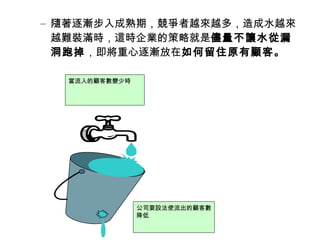 – 隨著逐漸步入成熟期，競爭者越來越多，造成水越來
越難裝滿時，這時企業的策略就是儘量不讓水從漏
洞跑掉，即將重心逐漸放在如何留住原有顧客。
當流入的顧客數變少時

公司要設法使流出的顧客數
降低

 