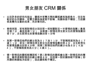 男女朋友 CRM 關係
• 以往許多的研究均指出，關係中若雙方間的關係總和強度愈大，往往有
較好的合作關係；若雙方關係強度愈不對稱，則關係愈不穩固，乃因關
係是雙向互動的成果，而非單向的。
• 舉例來說，若有兩對情侶分別回答一項有關對另一半愛情的指數（最高
可填 7 分，最低則填 1 分），如果第一對情侶男生對女生的愛情指數回
答 7 分，女生對男生的愛情指數回答 1 分時
• 則第一對情侶他們的總分則為 8 （ 7 加 1 ）分，不對稱程度則為 6 （ 7
減 1 ）分；若另一對情侶男生對女生的愛情指數回答 4 分，女生對男生
的愛情指數也回答 4 分時；則第二對情侶他們的總分也為 8 分（ 4 加
4 ），不對稱程度則為 0 分（ 4 減 4 ）。
• 哪一對情侶的關係較穩固呢？第二對情侶的關係會比第一對情侶來的穩
固，雖然這兩對情侶的總分都是 8 分，但因第一對的關係較不對稱（即
所謂的熱臉貼冷屁股），因此關係較不穩定。

 
