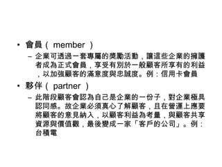 • 會員（ member ）
– 企業可透過一套專屬的獎勵活動，讓這些企業的擁護
者成為正式會員，享受有別於一般顧客所享有的利益
，以加強顧客的滿意度與忠誠度。例：信用卡會員

• 夥伴（ partner ）
– 此階段顧客會認為自己是企業的一份子，對企業極具
認同感。故企業必須真心了解顧客，且在營運上應要
將顧客的意見納入，以顧客利益為考量，與顧客共享
資源與價值觀，最後變成一家「客戶的公司」。例：
台積電

 
