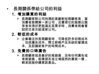 •

長期關係帶給公司的利益

1. 增加購買的利益

 長期顧客對公司利潤的貢獻較短期顧客高，當
消費者愈瞭解一家公司，且覺得它的服務比競
爭者來得好更能滿足其需求時，消費者將會嘗
試把交易交給這家公司。

2. 較低的成本

 企業專注於長期顧客時，可降低許多初期成本
，包括廣告成本、開立新帳戶及系統的營運成
本、及認識新客戶的時間成本。

3. 免費的口碑廣告

 長期顧客就是最好的推銷員，沒有任何廣告或
者推銷員，能像朋友或立場超然的專家一樣，
輕易說服你購買該產品。

 