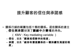 提升顧客的信任與承諾感
• 關係行銷的範圍包括十類的關係。這些關係的建立
，信任與承諾扮演了關鍵中介變項的角色。
（ KMV : Key mediating variable ）
– 信任，就是「願意相信夥伴的程度」
– 承諾，就是「維持有價值關係的一種持續性渴望的程
度」

 
