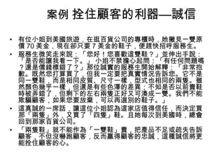 案例 拴住顧客的利器—誠信
• 有位小姐到美國旅遊，在逛百貨公司的專櫃時，她撇見一雙原
價 70 美金，現在卻只要 7 美金的鞋子，便趕快招呼服務生。
• 服務生微笑走來說：「您好！您喜歡這雙鞋？」並伸出手說：
「是否能讓我看一下。」 小姐不禁擔心起問：「有任何問題嗎
？還是價錢標錯了？」那位誠實的服務生開始解釋：「非常抱
歉。既然您打算買了，但我一定要把真實情況告訴您。它不是
同一雙鞋，而是相同皮質、尺寸一樣，型式也相同的兩隻。雖
然顏色幾乎一樣，但還是有些色澤的差異；不知是否以前賣鞋
時被弄錯了，但剩下的左右兩隻正好又可湊成一雙。我們不能
欺騙顧客，如果您要放棄，可以再選別的鞋子。」
• 這真誠的一席話，讓這位小姐認為這家店值得信任，而決定買
那「兩隻」外，又買了「四隻」鞋。且她每次到美國時，總會
回到那家百貨公司。
• 「兩隻鞋」就不能作為「一雙鞋」賣，把產品不足或疏失告訴
顧客，不但沒嚇跑顧客，反而贏得顧客的忠誠，這種誠信將更
能拴住顧客的心。

 
